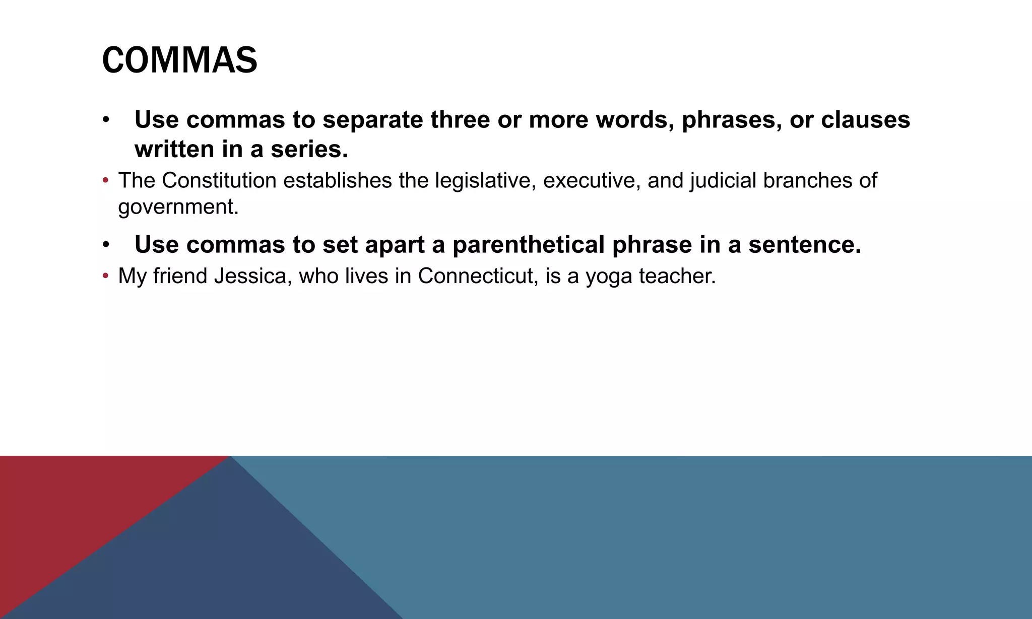 COMMAS
• Use commas to separate three or more words, phrases, or clauses
written in a series.
• The Constitution establishes the legislative, executive, and judicial branches of
government.
• Use commas to set apart a parenthetical phrase in a sentence.
• My friend Jessica, who lives in Connecticut, is a yoga teacher.
 