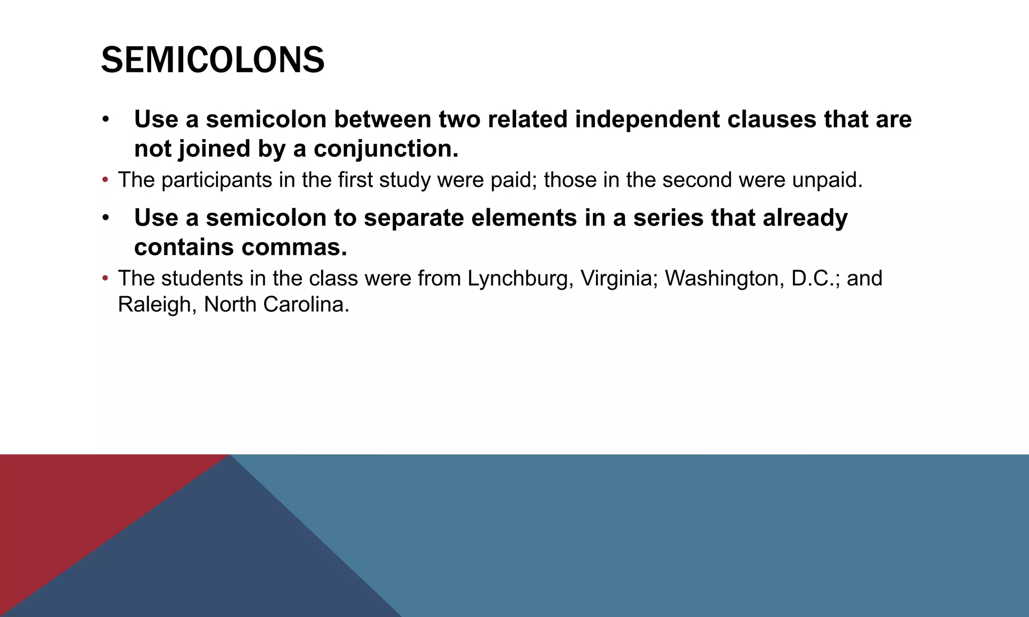 SEMICOLONS
• Use a semicolon between two related independent clauses that are
not joined by a conjunction.
• The participants in the first study were paid; those in the second were unpaid.
• Use a semicolon to separate elements in a series that already
contains commas.
• The students in the class were from Lynchburg, Virginia; Washington, D.C.; and
Raleigh, North Carolina.
 