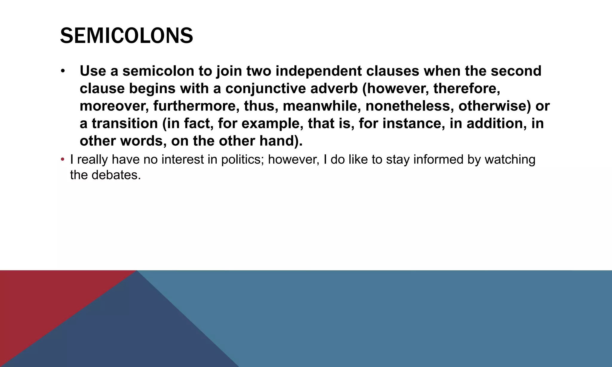 SEMICOLONS
• Use a semicolon to join two independent clauses when the second
clause begins with a conjunctive adverb (however, therefore,
moreover, furthermore, thus, meanwhile, nonetheless, otherwise) or
a transition (in fact, for example, that is, for instance, in addition, in
other words, on the other hand).
• I really have no interest in politics; however, I do like to stay informed by watching
the debates.
 