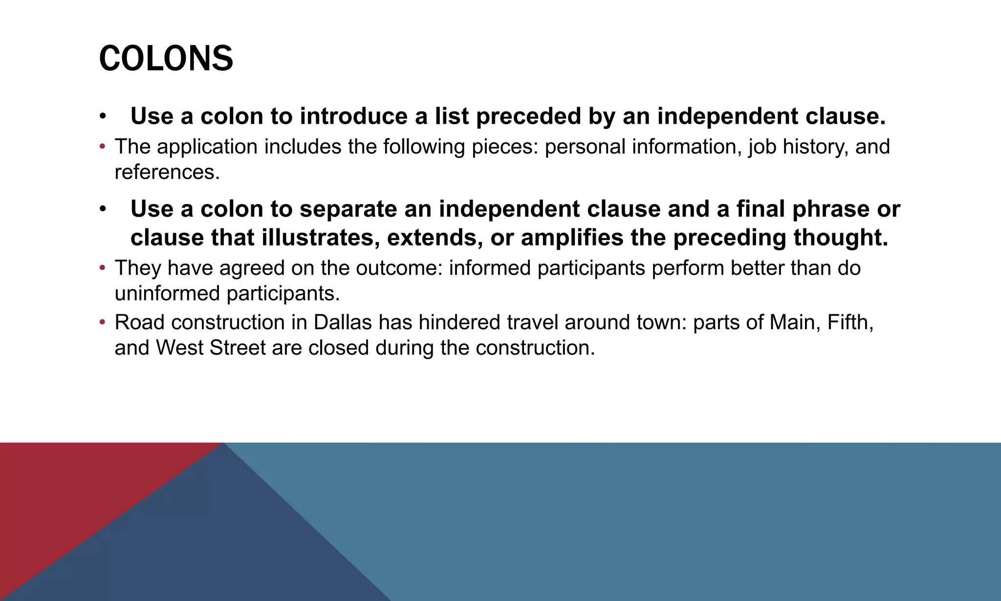 COLONS
• Use a colon to introduce a list preceded by an independent clause.
• The application includes the following pieces: personal information, job history, and
references.
• Use a colon to separate an independent clause and a final phrase or
clause that illustrates, extends, or amplifies the preceding thought.
• They have agreed on the outcome: informed participants perform better than do
uninformed participants.
• Road construction in Dallas has hindered travel around town: parts of Main, Fifth,
and West Street are closed during the construction.
 
