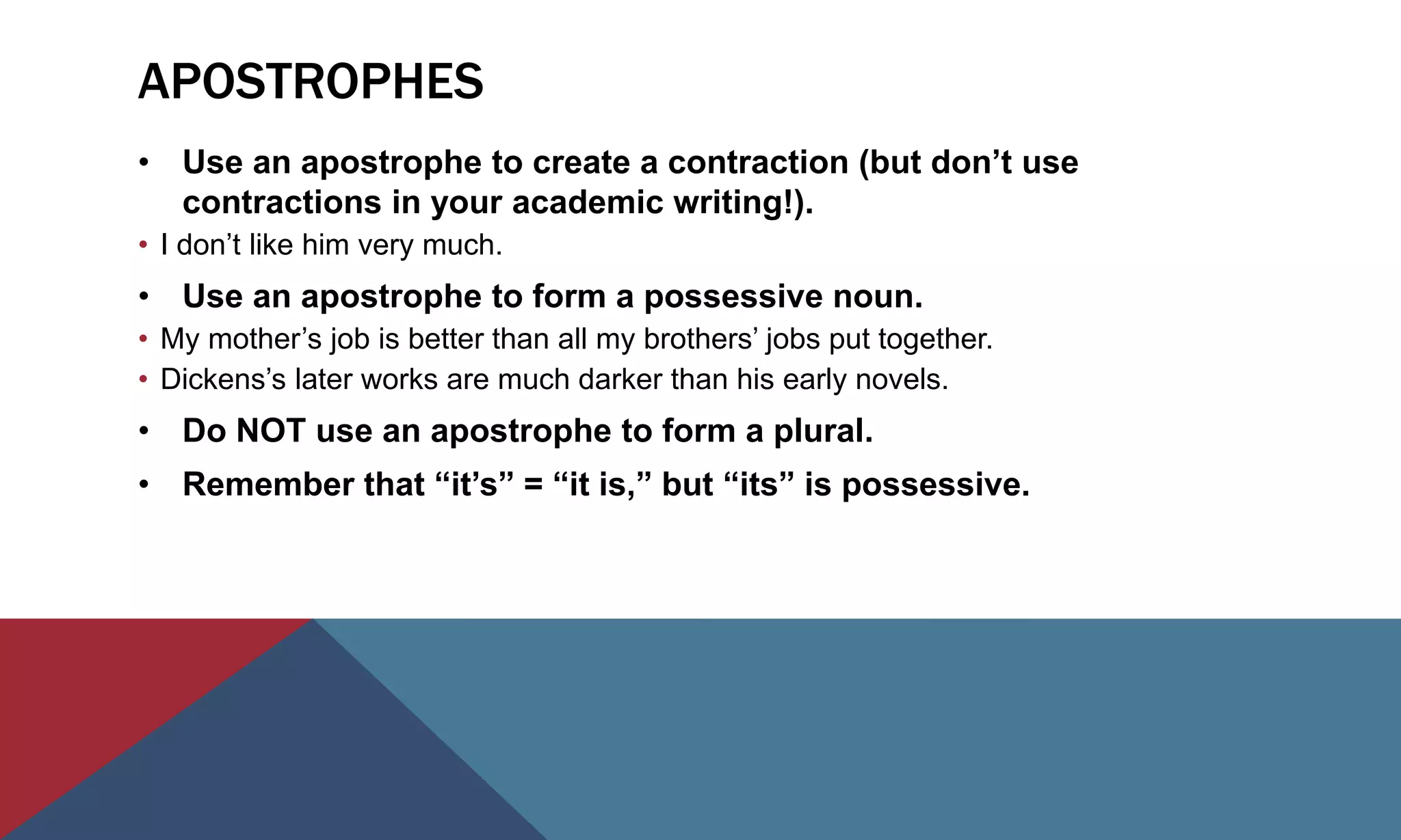 APOSTROPHES
• Use an apostrophe to create a contraction (but don’t use
contractions in your academic writing!).
• I don’t like him very much.
• Use an apostrophe to form a possessive noun.
• My mother’s job is better than all my brothers’ jobs put together.
• Dickens’s later works are much darker than his early novels.
• Do NOT use an apostrophe to form a plural.
• Remember that “it’s” = “it is,” but “its” is possessive.
 