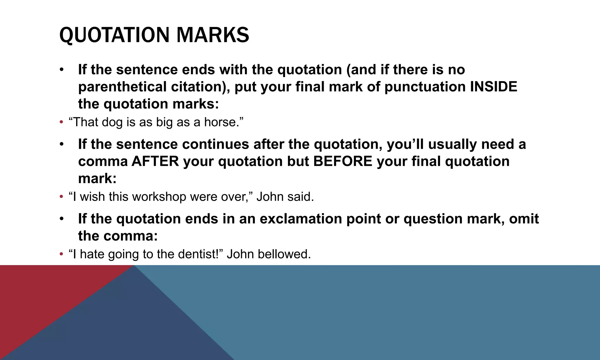 QUOTATION MARKS
• If the sentence ends with the quotation (and if there is no
parenthetical citation), put your final mark of punctuation INSIDE
the quotation marks:
• “That dog is as big as a horse.”
• If the sentence continues after the quotation, you’ll usually need a
comma AFTER your quotation but BEFORE your final quotation
mark:
• “I wish this workshop were over,” John said.
• If the quotation ends in an exclamation point or question mark, omit
the comma:
• “I hate going to the dentist!” John bellowed.
 