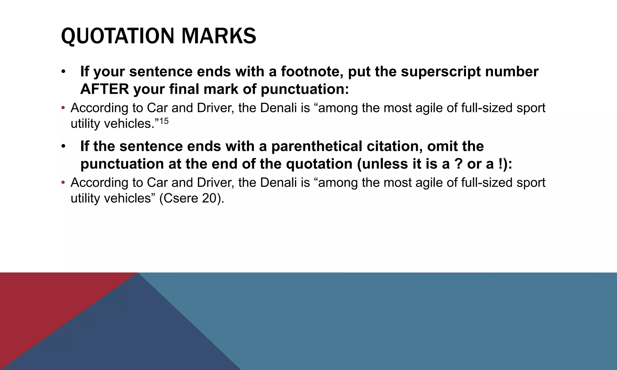 QUOTATION MARKS
• If your sentence ends with a footnote, put the superscript number
AFTER your final mark of punctuation:
• According to Car and Driver, the Denali is “among the most agile of full-sized sport
utility vehicles.”15
• If the sentence ends with a parenthetical citation, omit the
punctuation at the end of the quotation (unless it is a ? or a !):
• According to Car and Driver, the Denali is “among the most agile of full-sized sport
utility vehicles” (Csere 20).
 