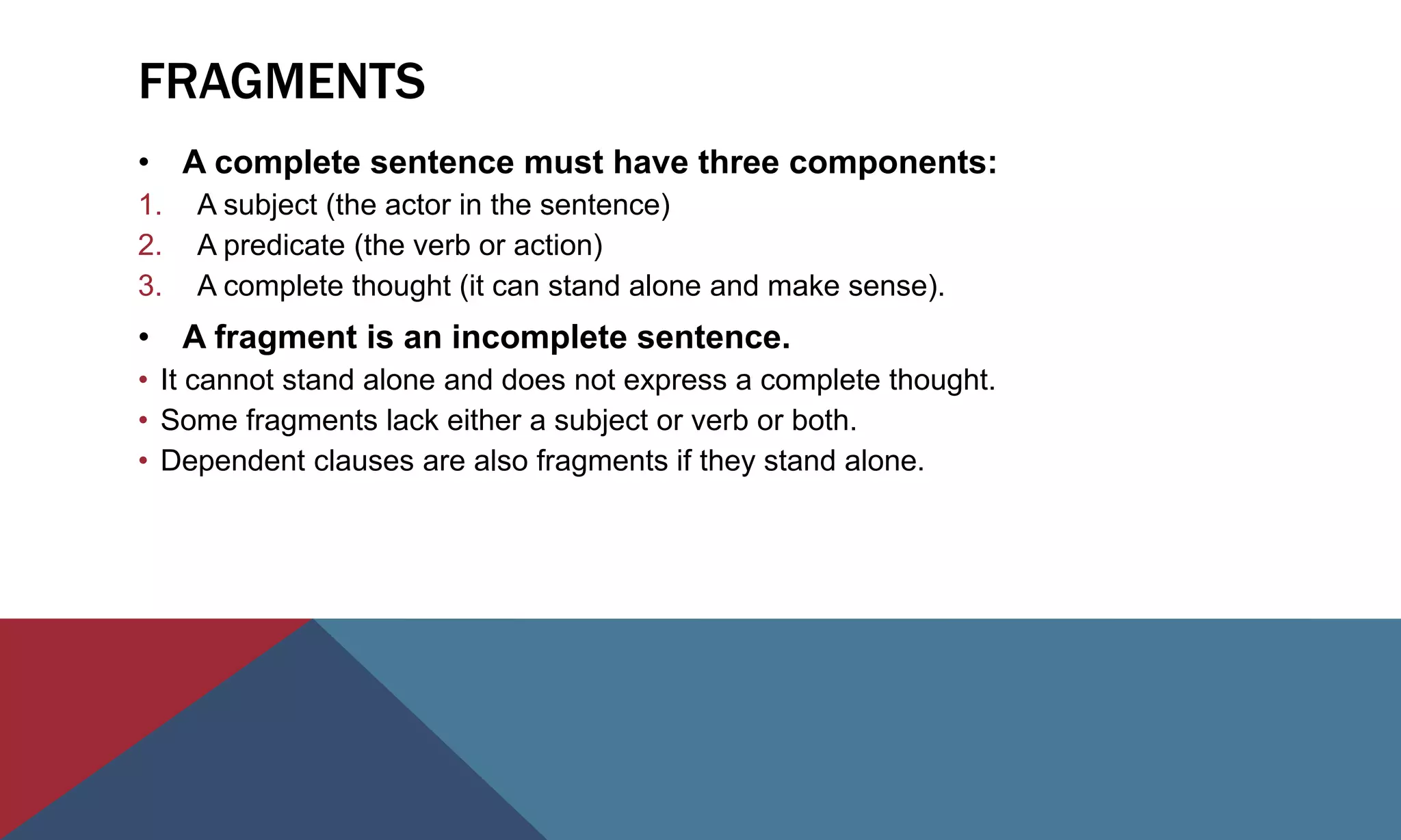 FRAGMENTS
• A complete sentence must have three components:
1. A subject (the actor in the sentence)
2. A predicate (the verb or action)
3. A complete thought (it can stand alone and make sense).
• A fragment is an incomplete sentence.
• It cannot stand alone and does not express a complete thought.
• Some fragments lack either a subject or verb or both.
• Dependent clauses are also fragments if they stand alone.
 