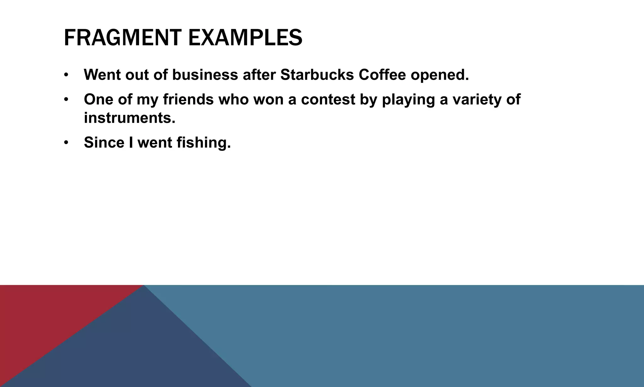 FRAGMENT EXAMPLES
• Went out of business after Starbucks Coffee opened.
• One of my friends who won a contest by playing a variety of
instruments.
• Since I went fishing.
 