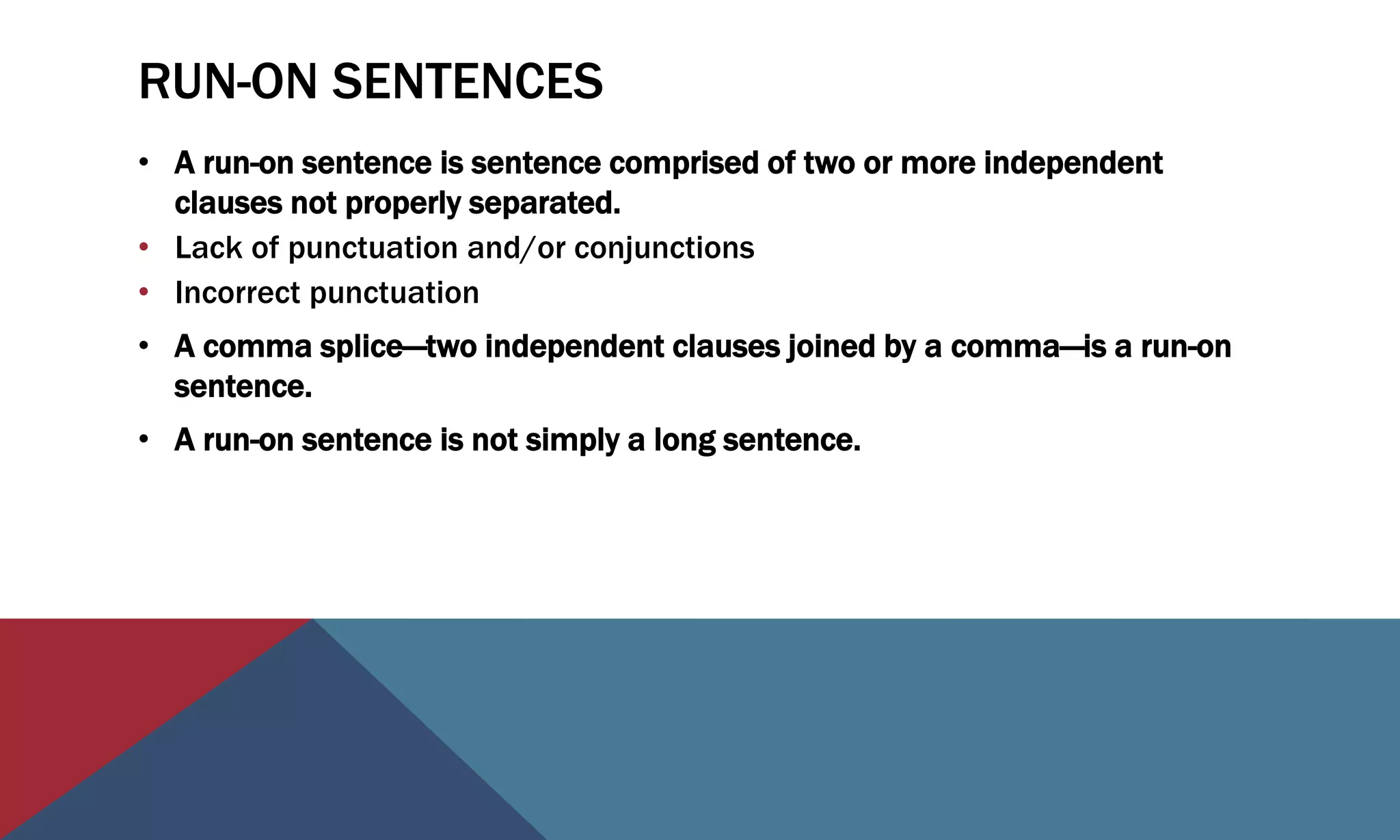 RUN-ON SENTENCES
• A run-on sentence is sentence comprised of two or more independent
clauses not properly separated.
• Lack of punctuation and/or conjunctions
• Incorrect punctuation
• A comma splice—two independent clauses joined by a comma—is a run-on
sentence.
• A run-on sentence is not simply a long sentence.
 