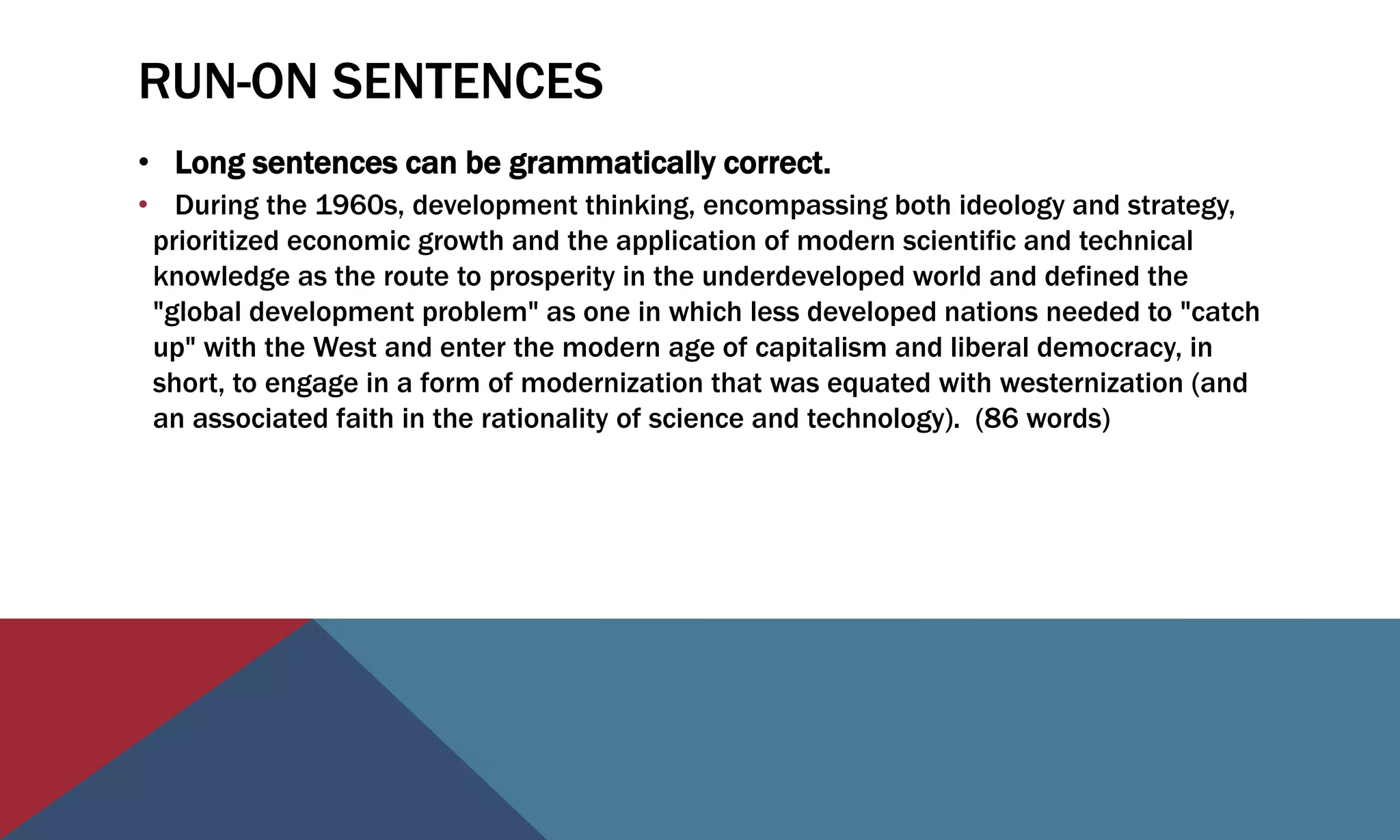 RUN-ON SENTENCES
• Long sentences can be grammatically correct.
• During the 1960s, development thinking, encompassing both ideology and strategy,
prioritized economic growth and the application of modern scientific and technical
knowledge as the route to prosperity in the underdeveloped world and defined the
"global development problem" as one in which less developed nations needed to "catch
up" with the West and enter the modern age of capitalism and liberal democracy, in
short, to engage in a form of modernization that was equated with westernization (and
an associated faith in the rationality of science and technology). (86 words)
 