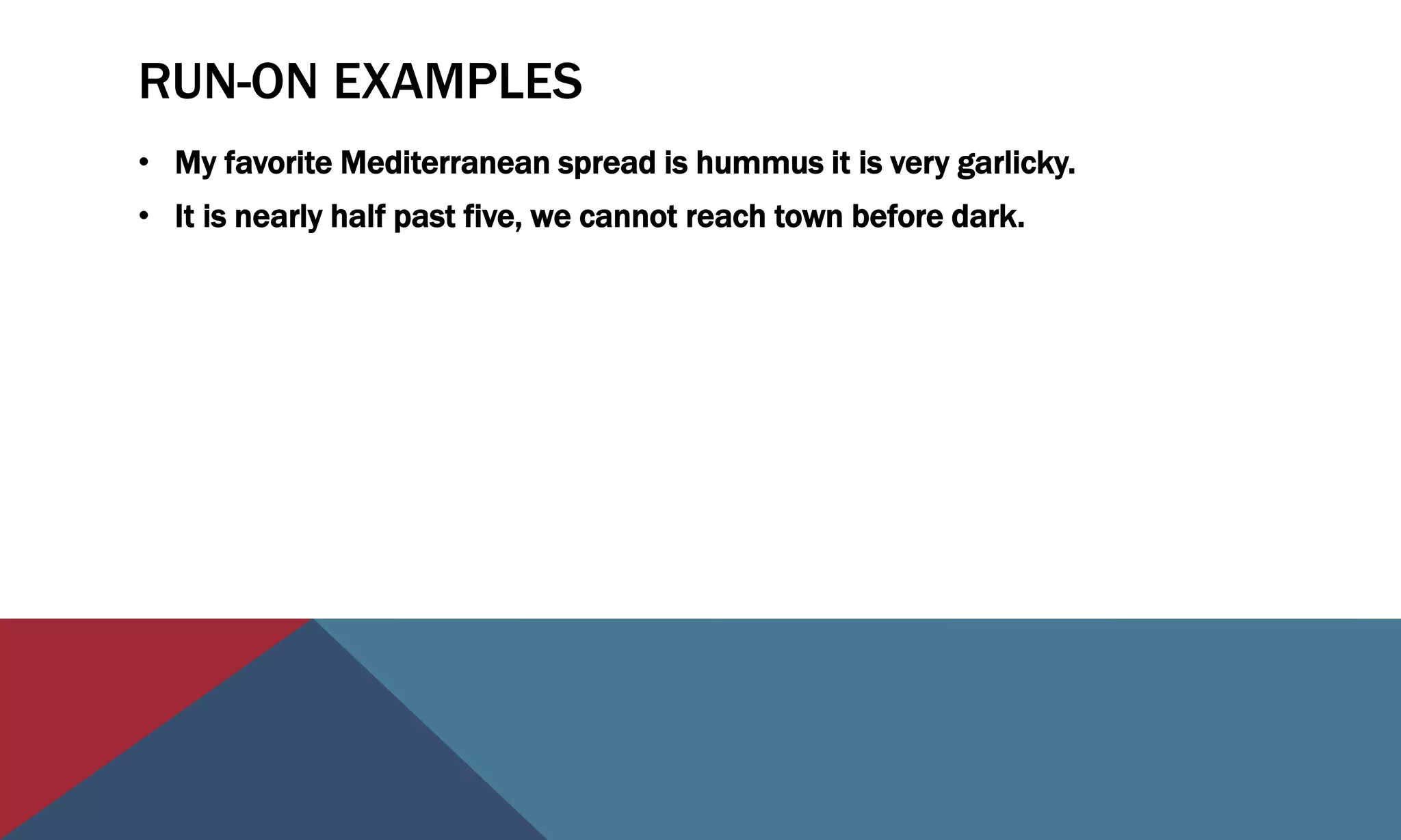 RUN-ON EXAMPLES
• My favorite Mediterranean spread is hummus it is very garlicky.
• It is nearly half past five, we cannot reach town before dark.
 