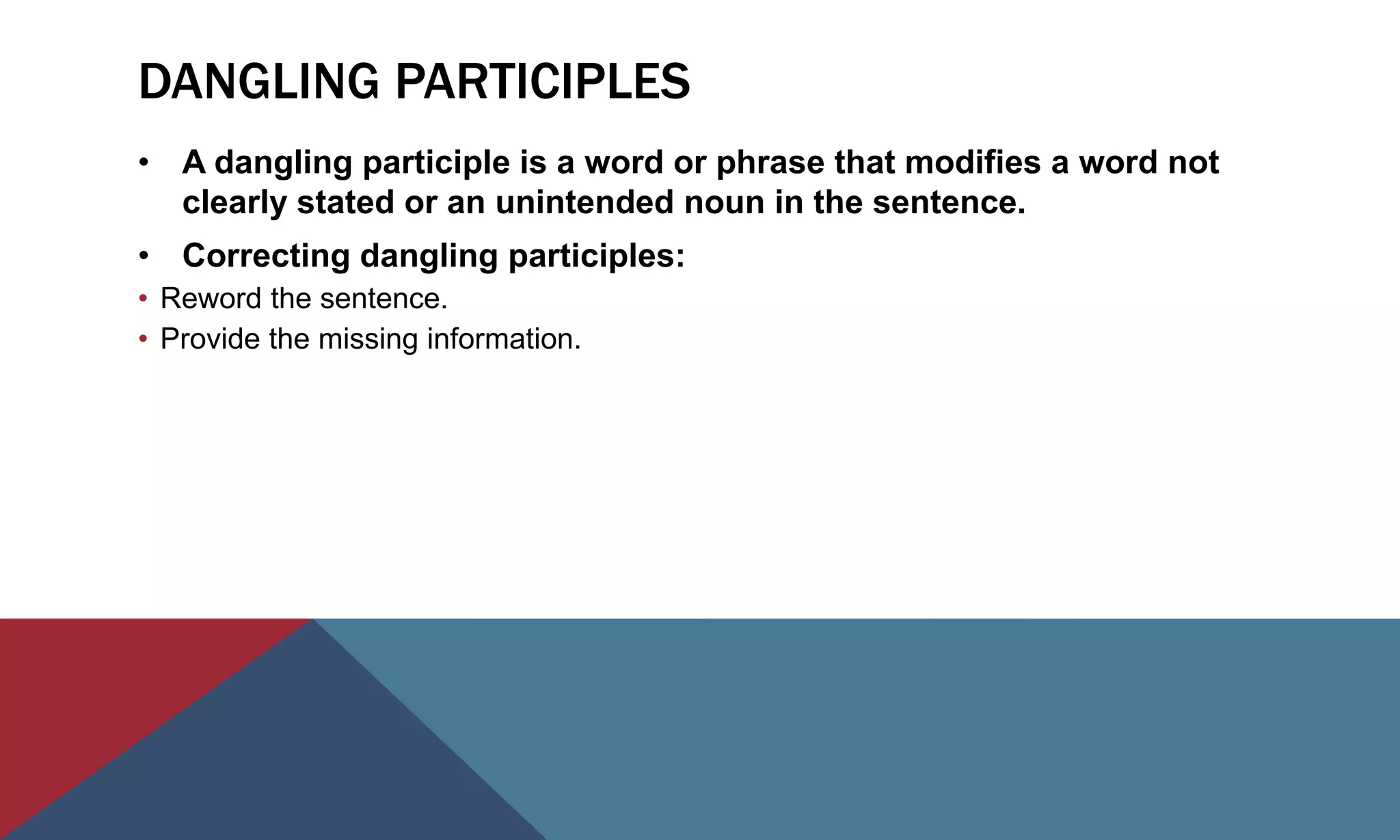 DANGLING PARTICIPLES
• A dangling participle is a word or phrase that modifies a word not
clearly stated or an unintended noun in the sentence.
• Correcting dangling participles:
• Reword the sentence.
• Provide the missing information.
 