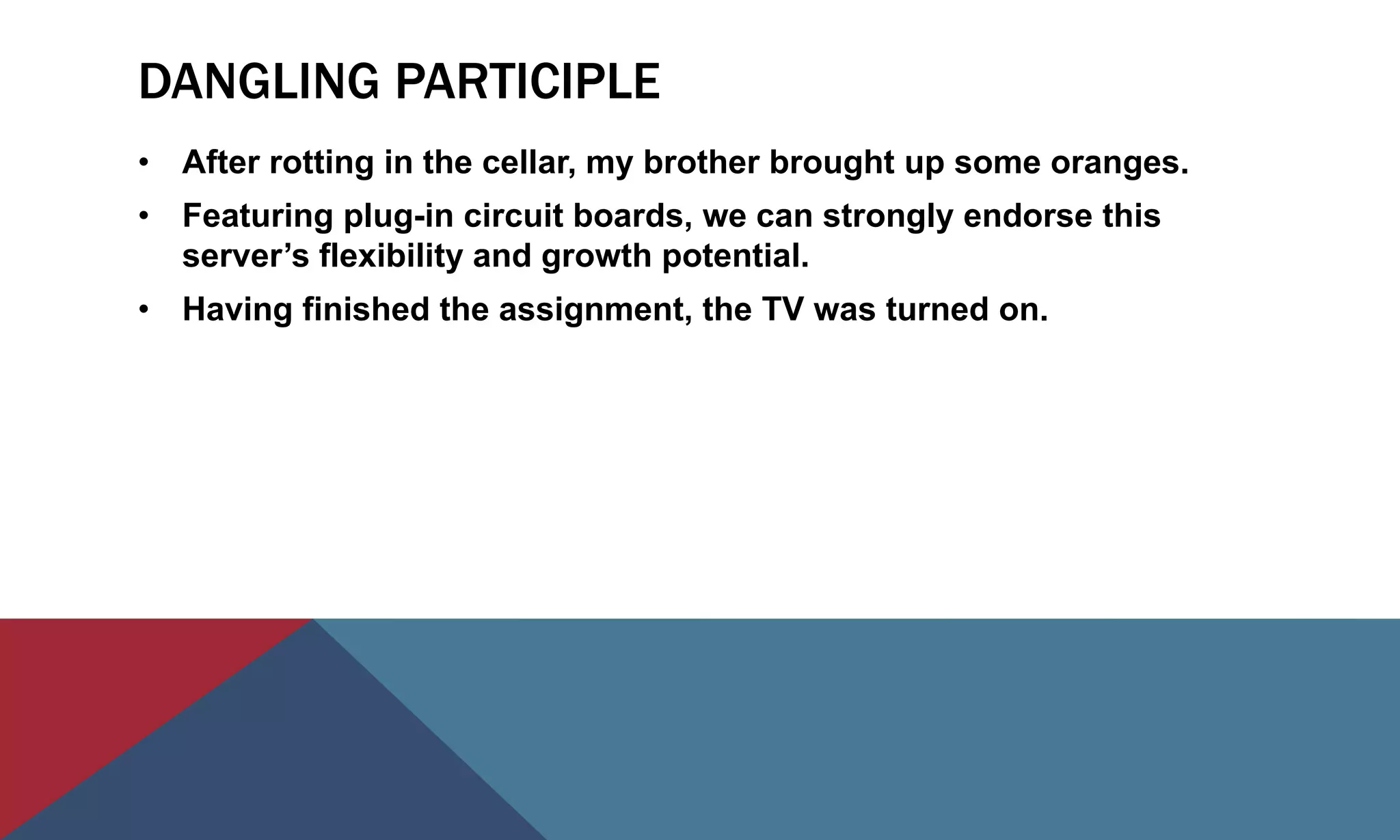DANGLING PARTICIPLE
• After rotting in the cellar, my brother brought up some oranges.
• Featuring plug-in circuit boards, we can strongly endorse this
server’s flexibility and growth potential.
• Having finished the assignment, the TV was turned on.
 