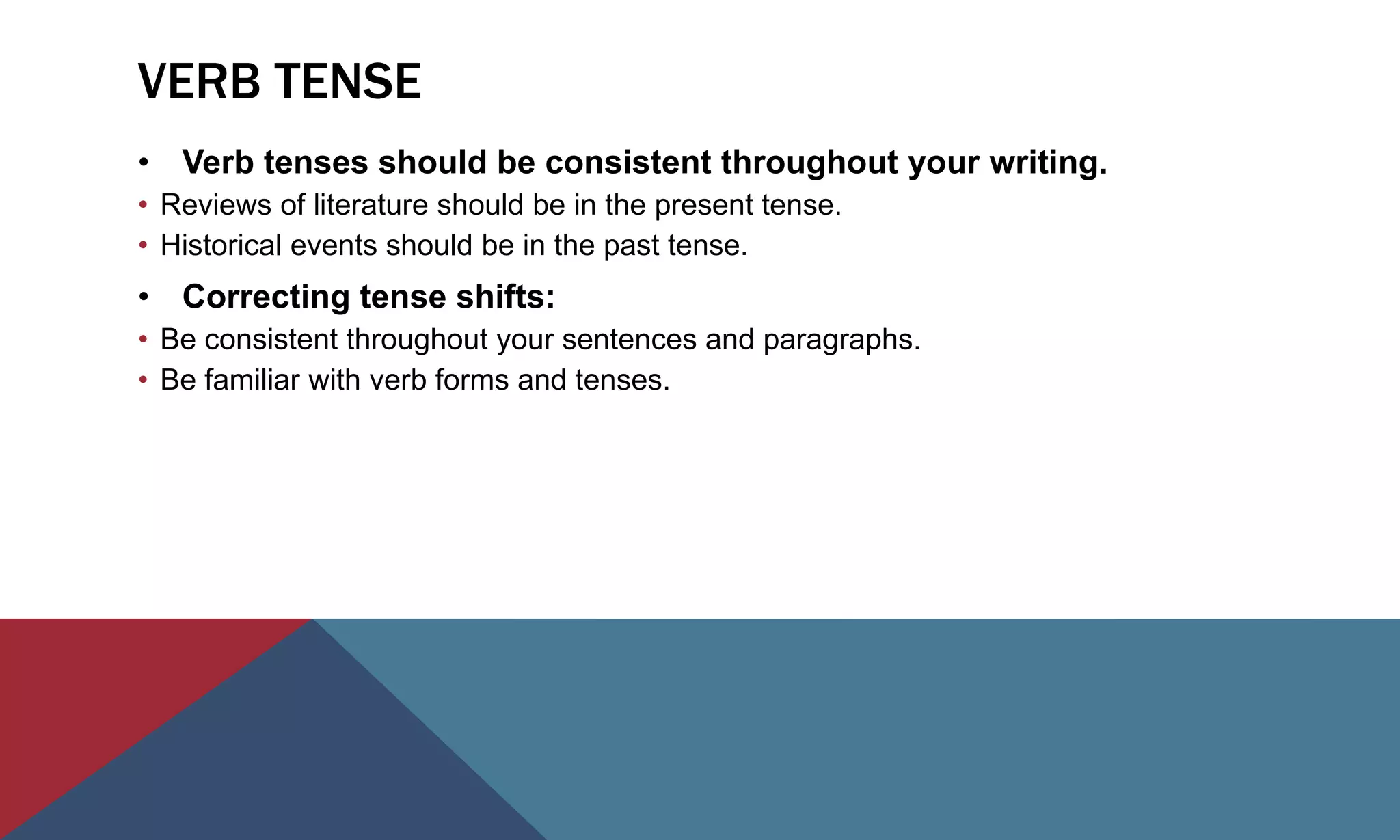 VERB TENSE
• Verb tenses should be consistent throughout your writing.
• Reviews of literature should be in the present tense.
• Historical events should be in the past tense.
• Correcting tense shifts:
• Be consistent throughout your sentences and paragraphs.
• Be familiar with verb forms and tenses.
 