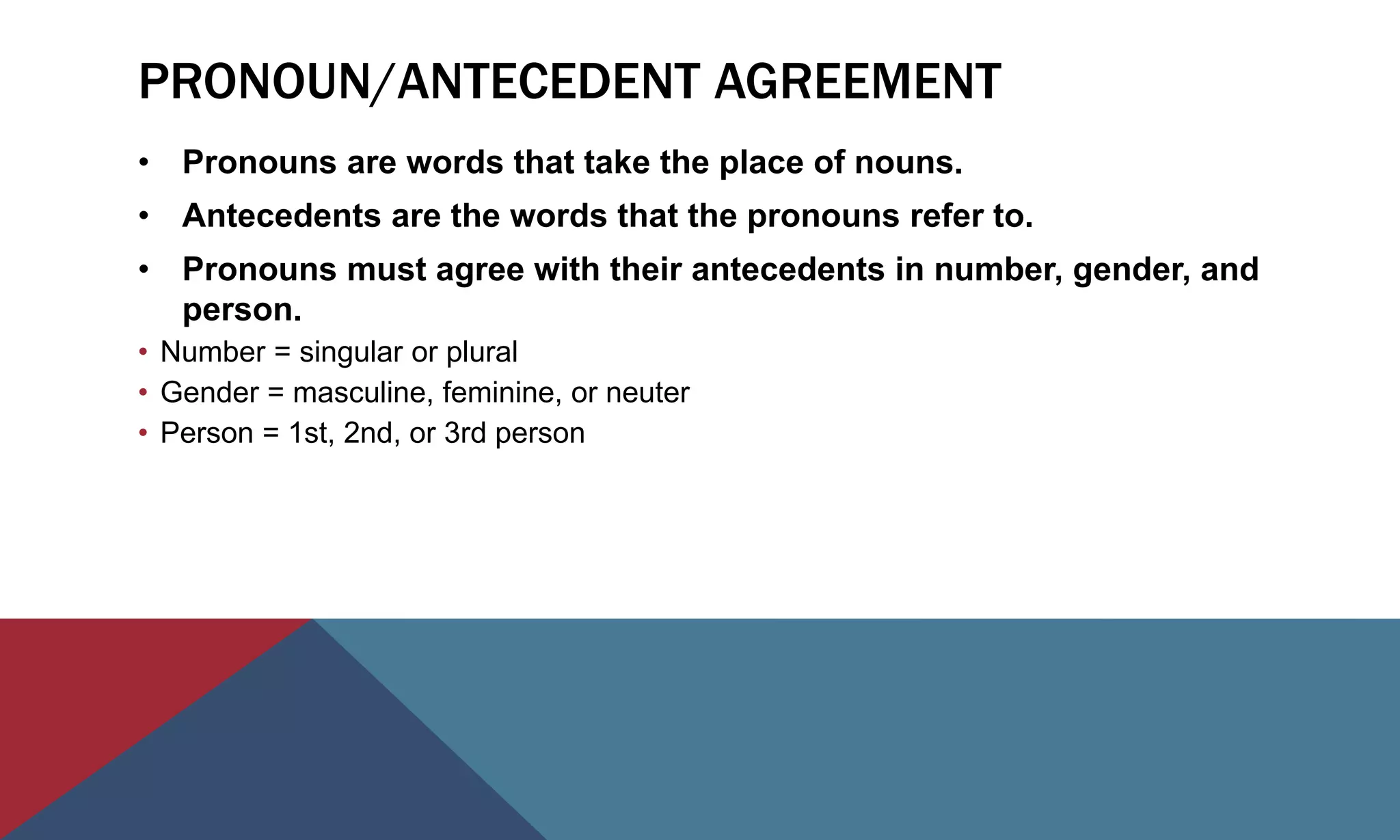 PRONOUN/ANTECEDENT AGREEMENT
• Pronouns are words that take the place of nouns.
• Antecedents are the words that the pronouns refer to.
• Pronouns must agree with their antecedents in number, gender, and
person.
• Number = singular or plural
• Gender = masculine, feminine, or neuter
• Person = 1st, 2nd, or 3rd person
 