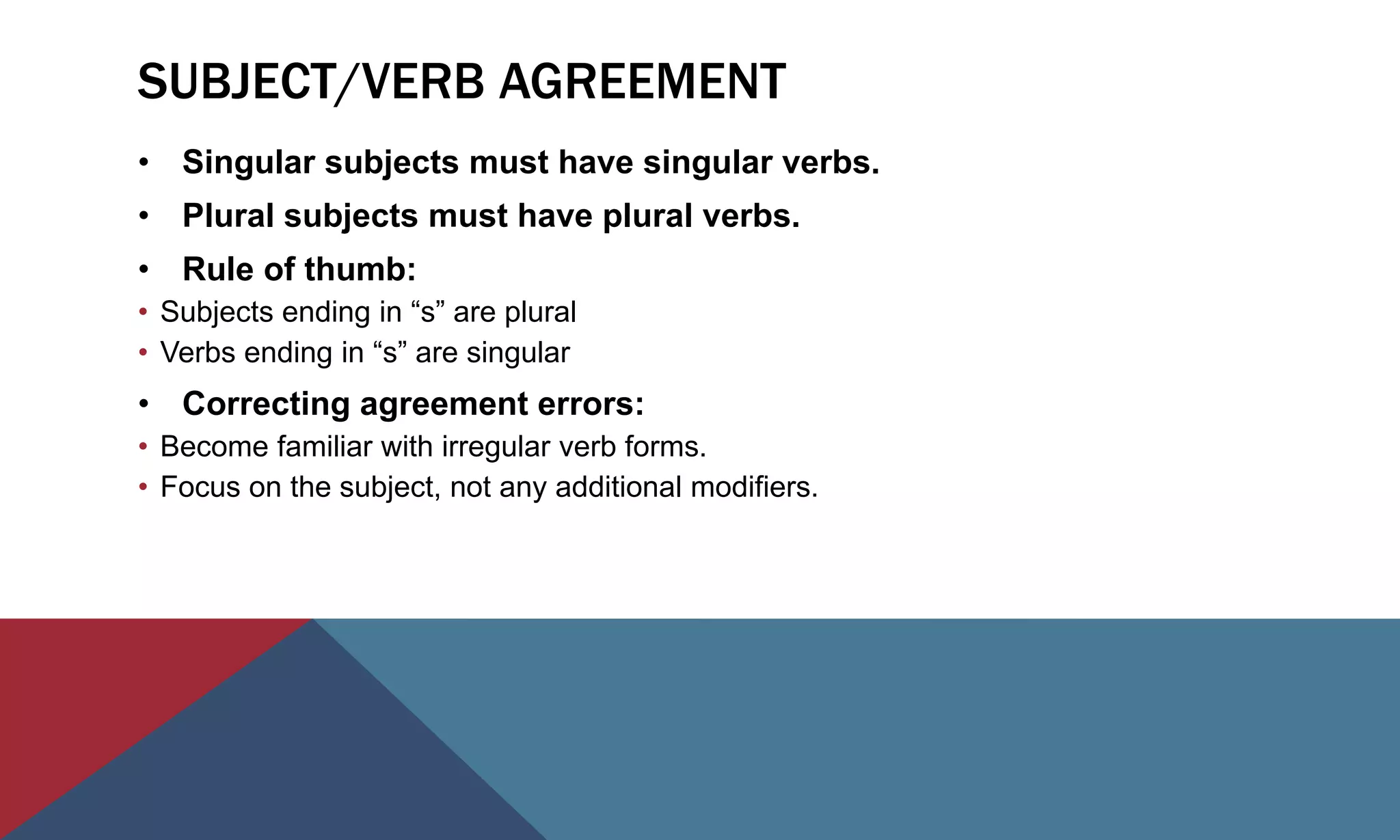 SUBJECT/VERB AGREEMENT
• Singular subjects must have singular verbs.
• Plural subjects must have plural verbs.
• Rule of thumb:
• Subjects ending in “s” are plural
• Verbs ending in “s” are singular
• Correcting agreement errors:
• Become familiar with irregular verb forms.
• Focus on the subject, not any additional modifiers.
 