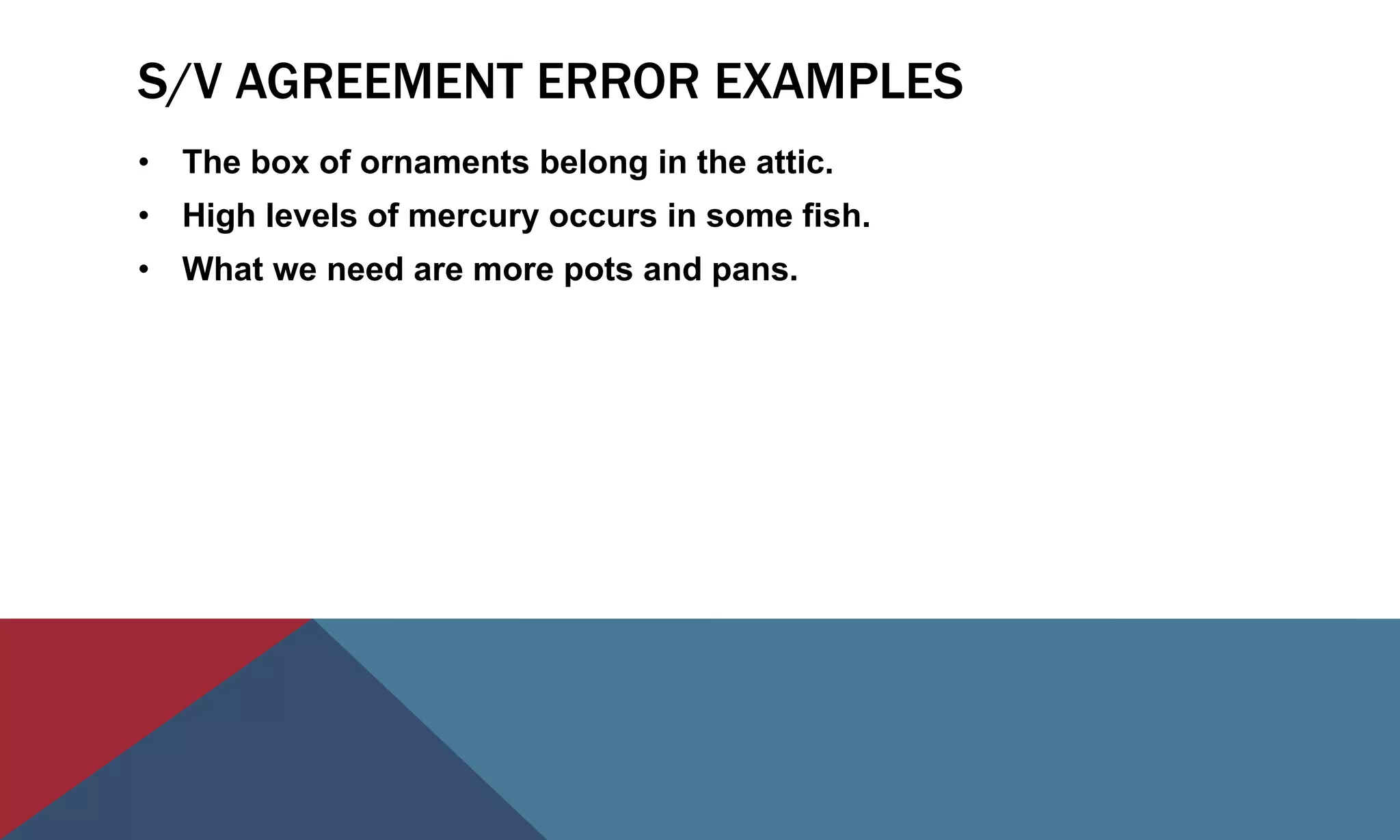 S/V AGREEMENT ERROR EXAMPLES
• The box of ornaments belong in the attic.
• High levels of mercury occurs in some fish.
• What we need are more pots and pans.
 