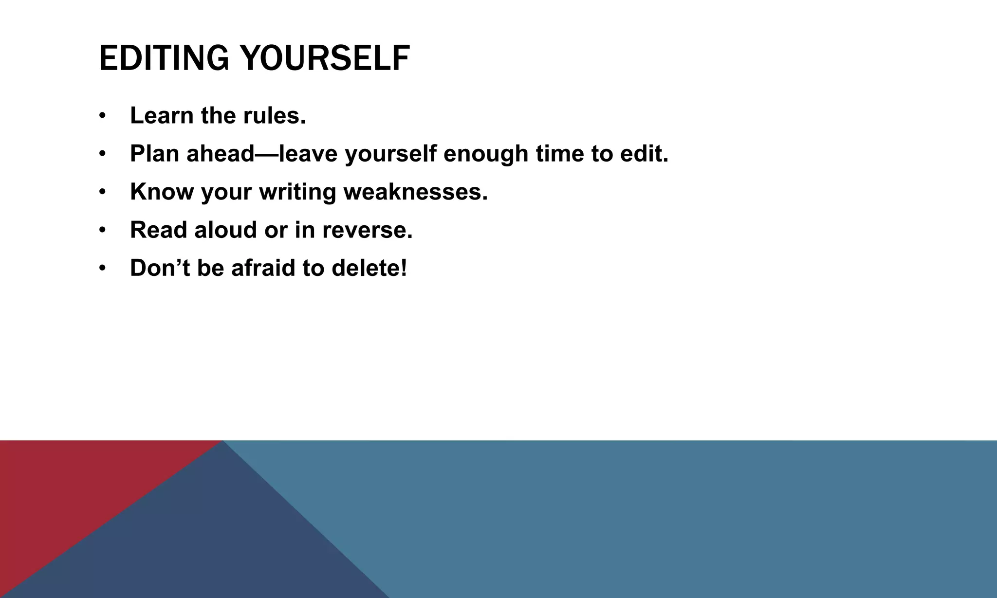EDITING YOURSELF
• Learn the rules.
• Plan ahead—leave yourself enough time to edit.
• Know your writing weaknesses.
• Read aloud or in reverse.
• Don’t be afraid to delete!
 