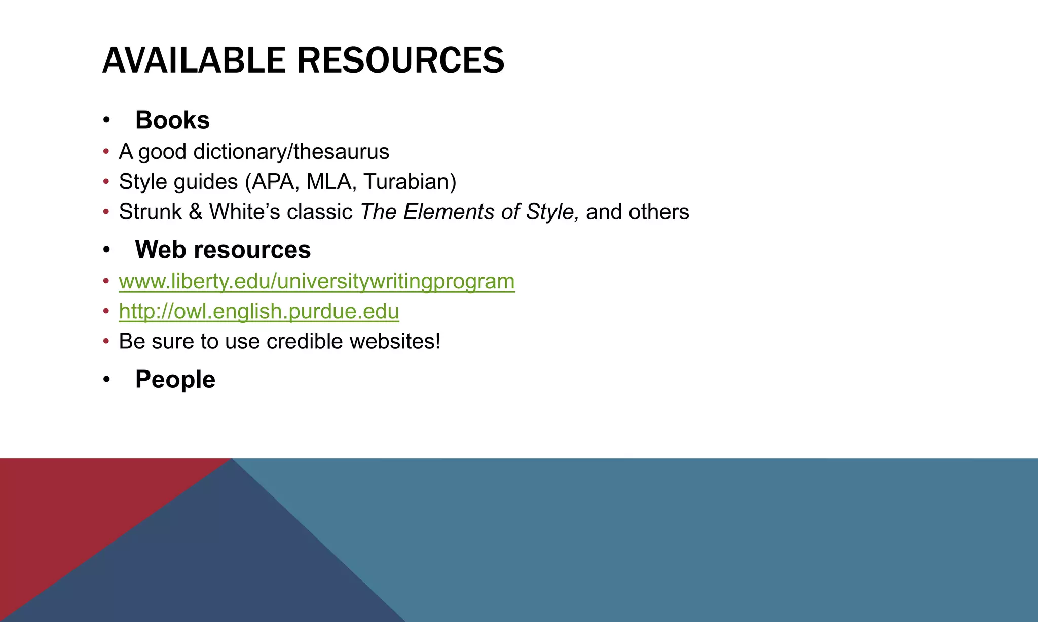 AVAILABLE RESOURCES
• Books
• A good dictionary/thesaurus
• Style guides (APA, MLA, Turabian)
• Strunk & White’s classic The Elements of Style, and others
• Web resources
• www.liberty.edu/universitywritingprogram
• http://owl.english.purdue.edu
• Be sure to use credible websites!
• People
 