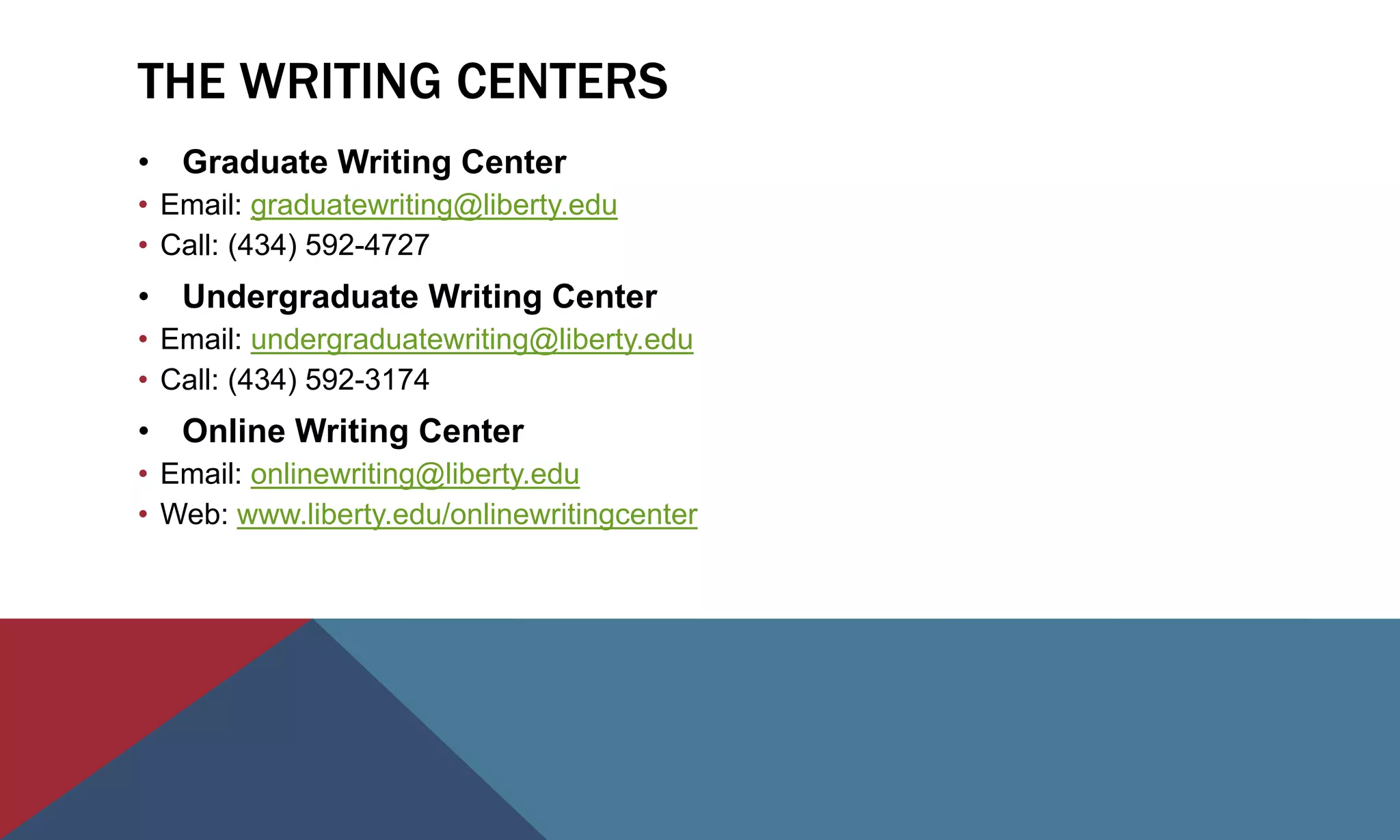 THE WRITING CENTERS
• Graduate Writing Center
• Email: graduatewriting@liberty.edu
• Call: (434) 592-4727
• Undergraduate Writing Center
• Email: undergraduatewriting@liberty.edu
• Call: (434) 592-3174
• Online Writing Center
• Email: onlinewriting@liberty.edu
• Web: www.liberty.edu/onlinewritingcenter
 