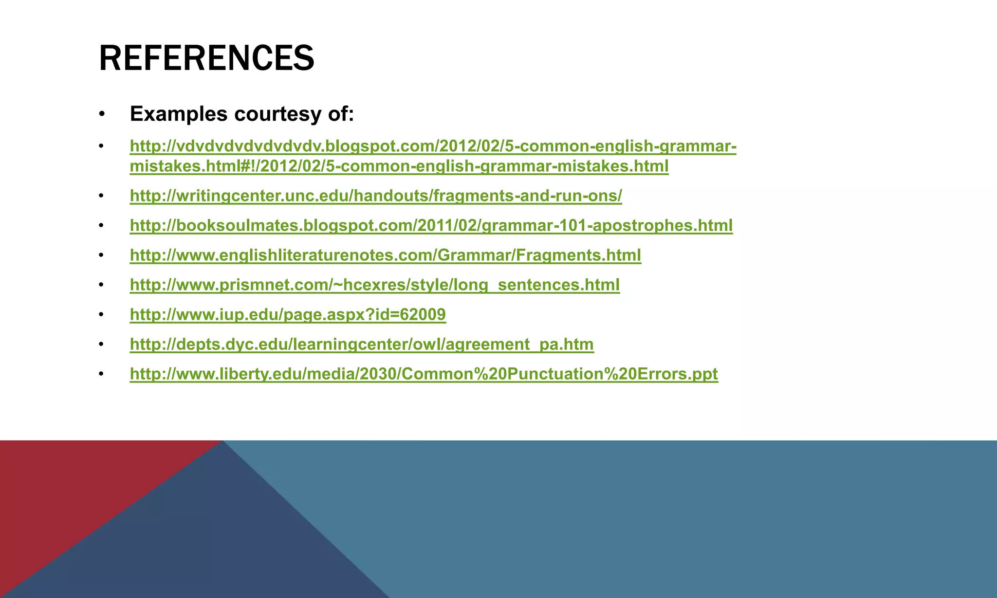 REFERENCES
• Examples courtesy of:
• http://vdvdvdvdvdvdvdv.blogspot.com/2012/02/5-common-english-grammar-
mistakes.html#!/2012/02/5-common-english-grammar-mistakes.html
• http://writingcenter.unc.edu/handouts/fragments-and-run-ons/
• http://booksoulmates.blogspot.com/2011/02/grammar-101-apostrophes.html
• http://www.englishliteraturenotes.com/Grammar/Fragments.html
• http://www.prismnet.com/~hcexres/style/long_sentences.html
• http://www.iup.edu/page.aspx?id=62009
• http://depts.dyc.edu/learningcenter/owl/agreement_pa.htm
• http://www.liberty.edu/media/2030/Common%20Punctuation%20Errors.ppt
 