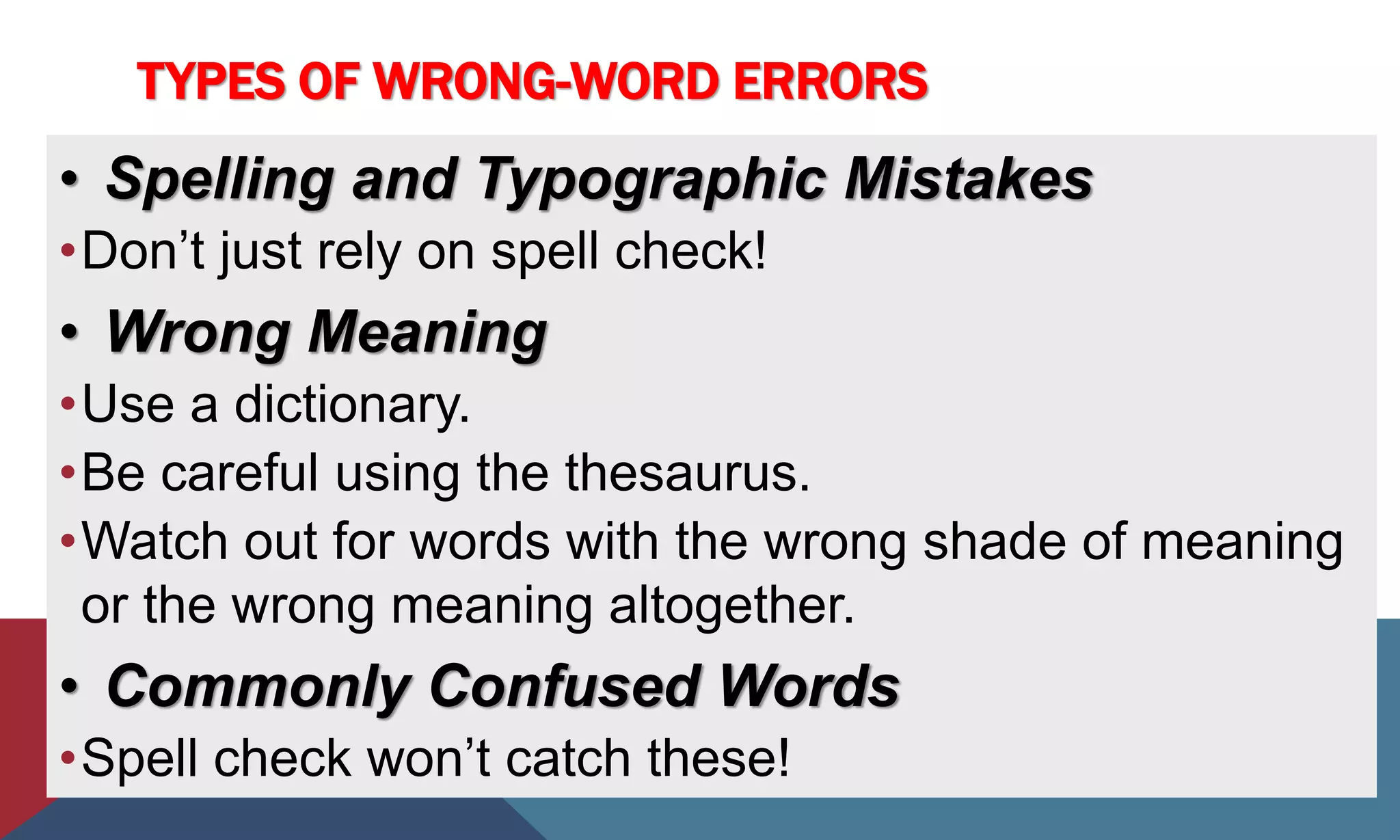 TYPES OF WRONG-WORD ERRORS
• Spelling and Typographic Mistakes
•Don’t just rely on spell check!
• Wrong Meaning
•Use a dictionary.
•Be careful using the thesaurus.
•Watch out for words with the wrong shade of meaning
or the wrong meaning altogether.
• Commonly Confused Words
•Spell check won’t catch these!
 