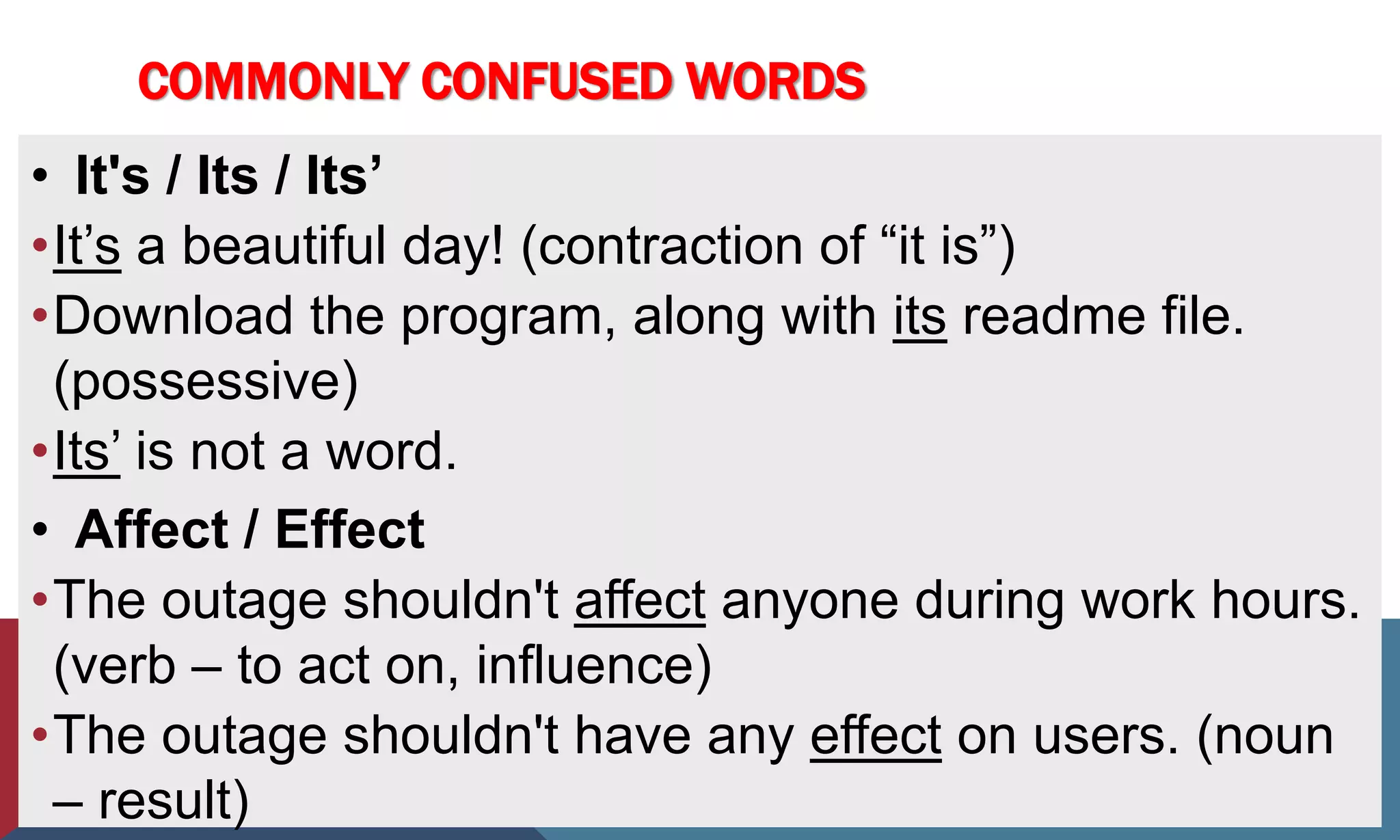 COMMONLY CONFUSED WORDS
• It's / Its / Its’
•It’s a beautiful day! (contraction of “it is”)
•Download the program, along with its readme file.
(possessive)
•Its’ is not a word.
• Affect / Effect
•The outage shouldn't affect anyone during work hours.
(verb – to act on, influence)
•The outage shouldn't have any effect on users. (noun
– result)
 