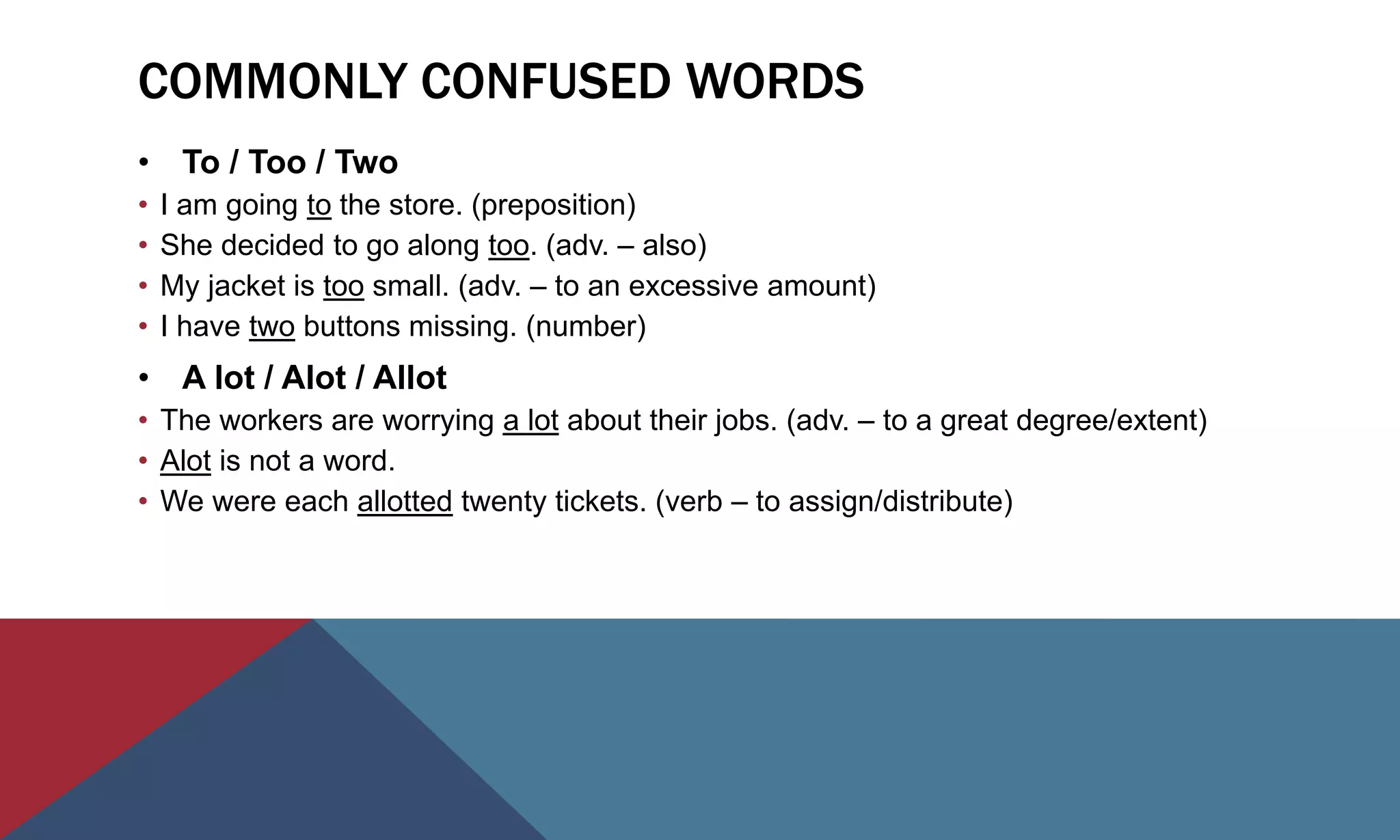 COMMONLY CONFUSED WORDS
• To / Too / Two
• I am going to the store. (preposition)
• She decided to go along too. (adv. – also)
• My jacket is too small. (adv. – to an excessive amount)
• I have two buttons missing. (number)
• A lot / Alot / Allot
• The workers are worrying a lot about their jobs. (adv. – to a great degree/extent)
• Alot is not a word.
• We were each allotted twenty tickets. (verb – to assign/distribute)
 