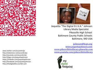 Joquetta “The Digital D.I.V.A.” Johnson
Library Media Specialist
Pikesville High School
Baltimore County Public Schools
Baltimore, MD USA
jjohnson@bcps.org
www.joquettajohnson.com
www.pikesvillehslibrary.pbworks.com
www.youtube.com/pikesvillehslibrary
www.twitter.com/accordin2jo
http://slideshare.net/accordin2jo
http://youtube.com/accordin2jo
http://diigo.com/joquettajohnson
https://linkedin.com/joquettajohnson
http://facebook.com/joquettajohnson
http://thedigitaldiva.tumblr.com
 