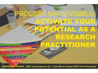 PROCESS MADE VISIBLE: ACTIVATE YOUR POTENTIAL AS A RESEARCH PRACTITIONER STEPHANIE PEREIRA,  BRIC Contemporary Art  / Juan Morel Campos ESP Arts Partnership 