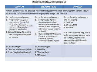 INVESTIGATIONS AND SUSPICIONS

           CERVICAL                                ENDOMETRIAL                              OVARIAN
Aim of diagnostics: To provide histopathological evidence of malignant cancer tissue.
To provide sufficient information to properly stage the tumour
To confirm the malignancy                  To confirm the malignancy              To confirm the malignancy
1. Colposcopy : outpatient                 1. Sampling by Pipelle:                and for staging
    examination of the magnified                Outapatient procedure,            1.TAHBSO
    cervix using a light source                 results operator dependant,
    Additional Lugol’s Iodine/ 5% acetic                                          2.CT-scan/MRI
                                                difficult to do if nulliparous,   3.PET-scan
    acid are used to highlight the
    presence of abnormal cells                  retroverted uterus, presence
2. Cervical Biopsy: To confirm                  of fibroids
                                                                                  * In some patients (esp those
    the malignancy and type                2.   Hysteroscopic DD+C: done
                                                if unable to obtain good
                                                                                  unfit for a major surgery such
    of tumour                                                                     as TAHBSO, laparascopic
                                                sample by Pipelle /
                                                Contraindicated for Pipelle       examination and biopsy is
                                                                                  done instead
To assess stage                            To assess stage
1.CT-scan abdomen-pelvis                   1.TAHBSO
2.EUA : Vaginal and rectal                 2.CT-scan/MRI
                                           3.PET-scan
 
