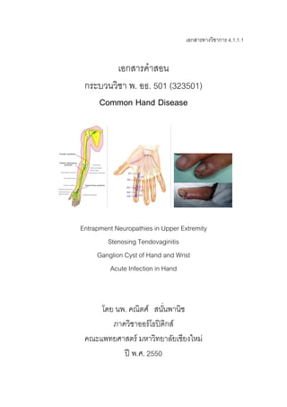 เอกสารทางวิชาการ 4.1.1.1
เอกสารคําสอน
กระบวนวิชา พ. อธ. 501 (323501)
Common Hand Disease
Entrapment Neuropathies in Upper Extremity
Stenosing Tendovaginitis
Ganglion Cyst of Hand and Wrist
Acute Infection in Hand
โดย นพ. คณิตศ์ สนั่นพานิช
ภาควิชาออร์โธปิดิกส์
คณะแพทยศาสตร์ มหาวิทยาลัยเชียงใหม่
ปี พ.ศ. 2550
 