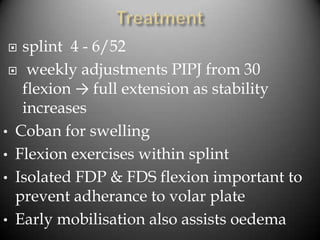   splint 4 - 6/52
  weekly adjustments PIPJ from 30
   flexion → full extension as stability
   increases
• Coban for swelling
• Flexion exercises within splint
• Isolated FDP & FDS flexion important to
  prevent adherance to volar plate
• Early mobilisation also assists oedema
 