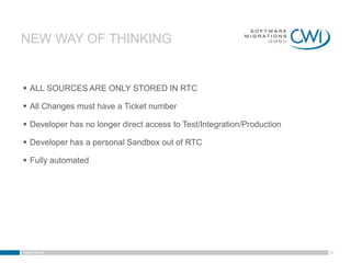NEW WAY OF THINKING


 ALL SOURCES ARE ONLY STORED IN RTC

 All Changes must have a Ticket number

 Developer has no longer direct access to Test/Integration/Production

 Developer has a personal Sandbox out of RTC

 Fully automated




www.cwi.at                                                               28
 