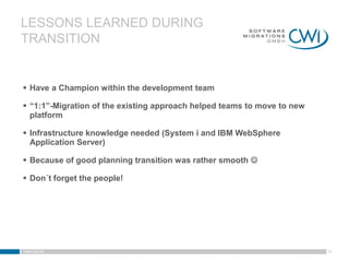 LESSONS LEARNED DURING
TRANSITION


 Have a Champion within the development team

 “1:1”-Migration of the existing approach helped teams to move to new
  platform

 Infrastructure knowledge needed (System i and IBM WebSphere
  Application Server)

 Because of good planning transition was rather smooth 

 Don´t forget the people!




www.cwi.at                                                               30
 