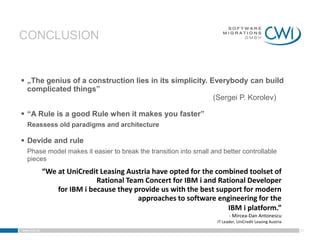 CONCLUSION


 „The genius of a construction lies in its simplicity. Everybody can build
  complicated things”
                                                         (Sergei P. Korolev)

 “A Rule is a good Rule when it makes you faster”
   Reassess old paradigms and architecture

 Devide and rule
   Phase model makes it easier to break the transition into small and better controllable
   pieces
             “We at UniCredit Leasing Austria have opted for the combined toolset of
                             Rational Team Concert for IBM i and Rational Developer
                 for IBM i because they provide us with the best support for modern
                                         approaches to software engineering for the
                                                                    IBM i platform.”
                                                                          - Mircea-Dan Antonescu
                                                                    IT Leader, UniCredit Leasing Austria
www.cwi.at                                                                                                 31
 