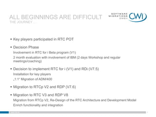 ALL BEGINNINGS ARE DIFFICULT
THE JOURNEY …




 Key players participated in RTC POT

 Decision Phase
   Involvement in RTC for i Beta program (V1)
   2 month evaluation with involvement of IBM (2 days Workshop and regular
   meetings/coaching)

 Decision to implement RTC for i (V1) and RDi (V7.5)
   Installation for key players
   „1:1“ Migration of ADM/400

 Migration to RTCp V2 and RDP (V7.6)

 Migration to RTC V3 and RDP V8
   Migration from RTCp V2, Re-Design of the RTC Architecture and Development Model
   Enrich functionality and integration

www.cwi.at                                                                           5
 