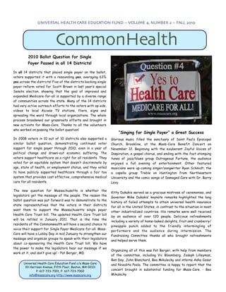 UNIVERSAL HEALTH CARE EDUCATION FUND ~ VOLUME 4, NUMBER 2 ~ FALL 2010




                            CommonHealth
         2010 Ballot Question for Single
         Payer Passed in all 14 Districts!

In all 14 districts that placed single payer on the ballot,
voters supported it with a resounding yes, averaging 63%
yes across the districts! Five of the districts backing single
payer reform voted for Scott Brown in last year’s special
Senate election, showing that the goal of improved and
expanded Medicare-for-all is supported by a diverse range
of communities across the state. Many of the 14 districts
had very active outreach efforts to the voters with op-eds,
videos to local Access TV stations, fliers, signs and
spreading the word through local organizations. The whole
process broadened our grassroots efforts and brought in
new activists for Mass-Care. Thanks to all the volunteers
who worked on passing the ballot question!
                                                                     “Singing for Single Payer” a Great Success
In 2008 voters in 10 out of 10 districts also supported a        Glorious music filled the sanctuary of Saint Paul’s Episcopal
similar ballot question, demonstrating continued voter           Church, Brookline, at the Mass-Care Benefit Concert on
support for single payer through 2010, even in a year of         November 12. Beginning with the exuberant Joyful Voices of
political change and drawn-out economic suffering. The           Inspiration, a gospel chorus, and ending with the foot-stomping
voters support healthcare as a right for all residents. They     tunes of jazz/blues group Outrageous Fortune, the audience
voted for an equitable system that doesn’t discriminate by       enjoyed a full evening of entertainment. Other featured
age, state of health, or employment status, and they voted       musicians were up-coming singer/songwriter Ryan Schmidt, the
to have publicly supported healthcare through a fair tax         a capella group Treble on Huntington from Northeastern
system that provides cost effective, comprehensive medical       University and the comic songs of Damaged Care with Dr. Barry
care for all residents.                                          Levy.

The new question for Massachusetts is whether the
                                                                 Kitty Dukakis served as a gracious mistress of ceremonies, and
legislators get the message of the people. The reason the
                                                                 Governor Mike Dukakis’ keynote remarks highlighted the long
ballot question was put forward was to demonstrate to the
                                                                 history of failed attempts to attain universal health insurance
state representatives that the voters in their districts
                                                                 for all in the United States, in contrast to the situation in most
want them to support the Massachusetts single payer
                                                                 other industrialized countries. His remarks were well received
Health Care Trust bill. The updated Health Care Trust bill
                                                                 by an audience of over 120 people. Delicious refreshments
will be refiled in January 2011. That is the time the
                                                                 including a variety of home-baked delights, fruit and cranberry/
residents of the Commonwealth will have a second chance to
                                                                 pineapple punch added to the friendly intermingling of
voice their support for Single Payer Medicare-for-all. Mass-
                                                                 performers and the audience during intermission. The
Care will have a Lobby Day in mid January to strengthen our
                                                                 Fundraising Committee thanks all who brought refreshments
message and organize groups to speak with their legislators
                                                                 and helped serve them.
about co-sponsoring the Health Care Trust bill. We have
the power to make the legislators hear our message if we
                                                                 Organizing all of this was Pat Berger, with help from members
work at it, and don’t give up! - Pat Berger, MD
                                                                 of the committee, including Vic Bloomberg, Joseph Lilleyman,
                                                                 Ben Day, John Blanchard, Bea Mikulecky and interns Asha Cesar
      Universal Health Care Education Fund c/o Mass-Care         and Nivedita Poola. The committee is happy to report that the
       33 Harrison Avenue, Fifth Floor, Boston, MA 02111
               P: 617-723-7001, F: 617-723-7002                  concert brought in substantial funding for Mass-Care. - Bea
          info@masscare.org http://www.masscare.org              Mikulecky
 