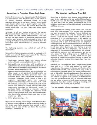 UNIVERSAL HEALTH CARE EDUCATION FUND ~ VOLUME 4, NUMBER 2 ~ FALL 2010

 Massachusetts Physicians Chose Single Payer                           The Updated Healthcare Trust Bill

For the ﬁrst time ever, the Massachusetts Medical Society      Mass-Care is delighted that Senator Jamie Eldridge will
has asked doctors what they think about health reform in       again be the lead sponsor for our updated Massachusetts
its annual "Physician Workforce Survey" of 1,000               Health Care Trust bill that will be ﬁled in January 2011.
practicing physicians in the state. Doctors picked single      This year Mass-Care has added a funding section to the
payer health reform over a public option, over high-           bill based on the work of Gerald Friedman, an economist
deductible plans and over the current Massachusetts            at UMass-Amherst.
health reform law - in short, over every other option
presented.                                                     In the updated bill, funding for the Health Care Trust will
                                                               come from three sources. First, monies from the federal
Strikingly, of all the options presented, the current
                                                               and state programs like Medicare Part A, Medicaid and
Massachusetts health reform law of 2006, which serves as
                                                               CHIP would continue to fund the Health Care Trust.
the model for the Obama administration’s new law,
                                                               Second, a 10% levy on payrolls above $30,000 (7.5% on
received the least support! (It should be noted that these
                                                               employers, 2.5% on employees) and a 10% levy on the
questions were prepared and responded to prior to the
                                                               incomes of the self-employed will replace the premiums,
passing of the Patient Protection and Affordable Care Act
                                                               deductibles and co-pays that individuals and employers
which was signed into law March 23, 2010 by President
                                                               have to pay now. The proposed payroll taxes will result in
Obama).
                                                               savings for the vast majority of employers and employees.
                                                               It will also relieve businesses from having to provide
The following question was asked of each of the
                                                               health insurance for their employees, will eliminate the
respondents:
                                                               uncertainty of spiraling insurance premiums and provide a
                                                               level ﬁeld for business since all businesses will pay the
Which of the following options should be included in US
                                                               same taxes. The third funding source is a 12.5 % levy on
health care reform? (Please read each of the following
                                                               unearned income above $10,000, which will be paid
options carefully and check only one.)
                                                               primarily by people in the highest income brackets and
                                                               will make the entire funding of the Health Care Trust more
1.   Single-payer national health care system offering         progressive.
     universal health care to all US residents - 34%
2.   Both public and private plans with a public buy-in        Friedman has calculated that with a single-payer system
     option (allow businesses and individuals to enroll in a   there will be a 15.75% total savings in health care
     public Medicare-like health insurance plan that would     expenditures. His analysis of the cost and funding of the
     compete with private plans) - 32%                         Massachusetts Health Care Trust will be very useful in
3.   Keep the existing mix of public and private plans, but    explaining the rationale behind our proposal to legislators
     allow insurers to sell plans with limited beneﬁts and     and to the public. We will need everyone from across the
     high deductibles to keep premiums low. State              state to become active in lobbying our Representatives
     subsidies would help low-income individuals buy           and Senators to sign on as co-sponsors of the Health Care
     insurance. Individuals could choose to buy a less         Trust bill. Please contact the office at info@masscare.org if
     expensive catastrophic plan, more expensive               you are willing to work in local groups to contact your
     comprehensive coverage, or no insurance at all. - 17%     legislators. Mass-Care will be setting up meetings with
4.   Model health care reform on the Massachusetts health      the legislators and a Lobby Day in January.
     law of 2006, offering a national insurance exchange,
     government subsidies to low-income people to               You are needed!!! Join the campaign!!! - Judy Deutsch
     purchase health insurance, a mandate requiring
     residents who are not eligible for subsidized health
     plans to buy insurance or be ﬁned, and ﬁne employers
     who do not offer adequate health care plans to their
     employees. - 14%
5.   Other (please specify). - 3%

Physicians are moving toward single payer Medicare-For-
All and so are the people of Massachusetts as shown by
the single payer ballot question that passed in all 14
districts that it was in! We can keep the movement
growing!! - Pat Berger, MD
 