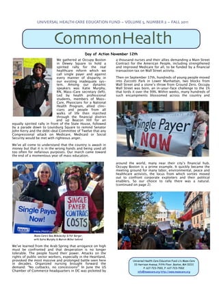 UNIVERSAL HEALTH CARE EDUCATION FUND ~ VOLUME 5, NUMBER 2 ~ FALL 2011




                              CommonHealth
                                                         Day of Action November 12th
                              We gathered at Occupy Boston              a thousand nurses and their allies demanding a Main Street
                              in Dewey Square to hold a                 Contract for the American People, including strengthened
                              spirited rally for the real               and improved Medicare for all, to be funded by a ﬁnancial
                              healthcare reform which we                transaction tax on Wall Street activity.
                              call single payer and against
                              every manner of disparity in              Then on September 17th, hundreds of young people moved
                              our existing inadequate sys-              into Zuccotti Park in Lower Manhattan, two blocks from
                              tem. Among our dynamic                    Wall Street and a stone’s throw from Ground Zero. Occupy
                              speakers was Katie Murphy,                Wall Street was born, an in-your-face challenge to the 1%
                              RN, Mass-Care secretary (left).           that lords it over the 99%. Within weeks, many hundreds of
                              Led by health professional                such encampments blossomed across the country and
                              students, members of Mass-
                              Care, Physicians for a National
                              Health Program, allied clini-
                              cians and people from all
                              walks of life then marched
                              through the ﬁnancial district
                              and up Beacon Hill for an
equally spirited rally in front of the State House, followed
by a parade down to Louisburg Square to remind Senator
John Kerry and the debt-deal Committee of Twelve that any
Congressional attack on Medicare, Medicaid or Social
Security would be met with righteous anger.

We’ve all come to understand that the country is awash in
money but that it is in the wrong hands and being used all
too often for nefarious purposes. Our march came toward
the end of a momentous year of mass education.

                                                                        around the world, many near their city’s ﬁnancial hub.
                                                                        Occupy Boston is a prime example. It quickly became the
                                                                        meeting ground for many labor, environmental, peace and
                                                                        healthcare activists, the locus from which sorties moved
                                                                        out to confront corporate exploiters and their political
                                                                        enablers. So our choice to rally there was a natural.
                                                                        (continued on page 2)




              Mass-Care’s Bea Mikuleckyi & Pat Berger,
              with Katie Murphy & Marvin Miller behind

We’ve learned from the Arab Spring that arrogance on high
must be confronted and that desperation is no longer
tolerable. The people found their power. Attacks on the
rights of public sector workers, especially in the Heartland,
provoked the most massive and prolonged battle seen here                          Universal Health Care Education Fund c/o Mass-Care
in decades. Organized nursing brought forward the                                  33 Harrison Avenue, Fifth Floor, Boston, MA 02111
demand: “No cutbacks, no concessions!” In June the US                                      P: 617-723-7001, F: 617-723-7002
Chamber of Commerce headquarters in DC was picketed by                                info@masscare.org http://www.masscare.org
 