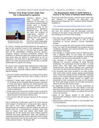 UNIVERSAL HEALTH CARE EDUCATION FUND ~ VOLUME 5, NUMBER 2 ~ FALL 2011
    Professor Hsiao Brings Vermont Single Payer                    The Massachusetts Model of Health Reform in
         Plan to Massachusetts Legislature                        Practice & the Future of National Health Reform

                                Professor   William     Hsiao,   If you have forty-ﬁve minutes, read the entire report that
                                PhD,    currently    the    Li   was released in November by Mass-Care and
                                Professor of Economics at        Massachusetts Physicians for a National Health Program,
                                the Harvard School of Public     available at:
                                Health, gave a thought-
                                                                   http://www.masscare.org/massachusetts-health-reform-in-practice
                                provoking brieﬁng to the
                                Massachusetts      legislature   You'll ﬁnd some surprising and compelling information! If
                                November 14th. Dr. Hsiao         you have ﬁve minutes, read the two-page executive
                                has been the architect of        summary in the report. In you only have two minutes, read
                                single-payer    systems     in   the following list of some of the ﬁndings:
                                eight countries and is now
                                working with the governor        • The state has signiﬁcantly decreased the percentage of
                                and    the   legislature    of     uninsured (from 10.4% in 2006 to 5.6% in 2010
   Representative Jason Lewis   Vermont to plan single payer       according to Census Bureau's Current Population
   Introduces Professor Hsiao   reform for Vermont by 2017.        Survey).
                                                                 • In order to manage the state's portion of the healthcare
Dr. Hsiao’s strategy speciﬁcally addresses the political as        costs, the state's Commonwealth Care program has cut
well as the economic issues in the campaign for single             enrollment eligibility and reduced beneﬁts (e.g. dental
payer reform. His team in Vermont had in-depth talks               and eyeglass coverage).
with all the stakeholders including patients, doctors,
hospitals, lawyers, insurance companies, workers and             • The changes in reimbursement rates for Medicaid have
                                                                   had a negative effect on our safety net providers
employers to determine what they might all agree on and
                                                                   (community health centers and hospitals serving large
how much they are willing to compromise to win an
                                                                   numbers of the uninsured and publicly insured).
agreement. The ﬁnal step in gaining support for single
payer is to create incentives built into the law to motivate     • The increases in health care costs are negatively
stakeholders to support the change.                                affecting the insurance coverage of small business
                                                                   employees. The percentage of total enrollees in small
Dr. Hsiao’s team collected data showing how single payer           group plans that have high healthcare coverage
addresses the spiraling cost of healthcare, provides               (covering more than 80% of medical costs covered by
universal access, and how it affects different stakeholders.       insurance) has decreased dramatically from 78% to 23%.
Speciﬁc ﬁndings:                                                 • The increased costs have resulted in an unfair burden
                                                                   with some lower income groups paying proportionally
• Vermont’s health expenditures as a share of Gross State          more. Those with a family income of $20,000 - $41,000
  Product (GSP) have risen from 12% in 2000 to 18.5% in            (those in the second 20% income range), increased the
  2009.                                                            percentage of their family income on health care
• Vermont’s single payer system projected savings of               spending by 4.6%, compared with only a 0.4% increase
  25.3% based on an integrated delivery system, reduction          for those with family incomes of $111,000 and greater
  in fraud and abuse, lowering the administrative costs            (those in the top 20% income range).
  generated by the health insurance industry, reduced            • A signiﬁcant portion of the increase (estimated as
  cost of billing by doctors and hospitals and reform of           $817,000,000 increase for the year 2009) in cost has
  medical malpractice.                                             been born by the federal government, which means that
• Single payer will increase the number of jobs in Vermont         your Federal income tax dollars are paying that portion
  by increasing the amount of money people will have to            of the cost increase.
  spend because of decreased medical costs.                      • Many of the ﬁgures quoted in the media for
• The Vermont GSP will increase because of the increase            Massachusetts healthcare reform are misleading, if not
  in jobs.                                                         inaccurate.
                                                                 • Massachusetts health care reform is unsustainable from
Key to achieving a single payer system, Dr. Hsiao says we          a cost perspective.
need support of physicians, strong grassroots support,
and buy-in from other stakeholders. While we in                       - Norman Daoust, Cambridge-Somerville for Change
Massachusetts are waiting to get the support we need, we
should push for a comprehensive all-payer claim data
base to reduce fraud and reduce total health care                                   CommonHealth, Volume 5, Number 2
spending by 5%. We should also push uniform payment                   Director:                       Benjamin Day
                                                                      Editor:                         Sandy Eaton
methods and claim adjudication rules, and develop an
                                                                      Photography:                    Sandy Eaton, Katie Murphy, NNU
integrated health delivery system. With this kind of single           Production:                     Erin Servaes
payer infrastructure we can win when there is an opening              Printing compliments of the Massachusetts Nurses Association
in the political climate. - Pat Berger, MD
 