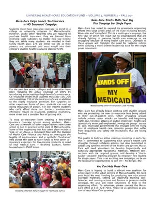 UNIVERSAL HEALTH CARE EDUCATION FUND ~ VOLUME 5, NUMBER 2 ~ FALL 2011

      Mass-Care Helps Launch ‘Co-Insurance                                   Mass-Care Starts Multi-Year Big
           is NO Insurance’ Campaign                                          City Campaign for Single Payer

Students must have insurance coverage to enroll in a             Mass-Care has voted to expand its grassroots organizing
college or university program in Massachusetts.                  efforts into large urban areas of the state including Boston,
However, unlike other residents who are required to              Worcester and Springﬁeld. This is a multi-year campaign, the
purchase health insurance, they are banned from                  ﬁrst year of which will reach out to organizations that are
receiving state subsidies no matter how low-income               already ﬁghting to preserve health care coverage or are
they are. While many students are enrolled in their              struggling because of rising health care costs. Outreach to
family health plan, 27% are either too old or their              these groups will highlight the need for systemic reform
parents are uninsured, and must enroll into their                while building a more diverse leadership base for the single
college’s student health insurance plan (or SHIP).               payer movement.




For the past few years, colleges and universities have
been reducing the actual coverage of SHIPs by
introducing an increasingly high-level of co-insurance.
Co-insurance means that students must pay 15%, 20%
and sometimes 35% of the total cost of care in addition
to the yearly insurance premium. For surgeries or
other expensive forms of care, students can end up
                                                                            Massachusetts Senior Action Council Leads the Way
owing thousands of dollars. For low-income students
who can’t afford these cost barriers, co-insurance
effectively means no insurance, potential insolvency,            Mass-Care has already begun working with student groups
more stress and a constant fear of getting sick.                 who are protesting the new co-insurance fees being added
                                                                 to their out-of-pocket costs. Other struggling groups
                                                                 include private sector attacks on beneﬁts and bargaining
To stop co-insurance from creating a two-tiered
                                                                 rights (GE, Verizon), attacks on public employees’ health care
insurance coverage system among students, Mass-
Care and a network of other organizations have taken             (particularly municipal employees), immigrant groups’ access
                                                                 to  care, municipal governments that struggle with the rising
action to ban its practice in the state of Massachusetts.
                                                                 cost of employee health care, minority groups that suffer
Some of the organizing that has taken place include a
                                                                 from disparities and safety net institutions that are losing
‘sick-in’ at UMass, a complaint ﬁled with the Division
                                                                 funding.
of Health Care Finance and Policy to investigate the
legality of co-insurance, and a symbolic ‘fundraiser’            The goal is to build an active steering committee in each city,
held across the state to raise funds to help cover co-           that is committed to supporting each group’s health care
insurance expenses for low-income students in need               struggles through solidarity actions, but also committed to
of vital medical care. - Ibrahima Sankare, former                addressing systemic reform of the health care system. Mass-
Massachusetts PNHP Intern                                        Care will need volunteers to develop linguistically and
                                                                 culturally appropriate educational materials, establish con-
                                                                 nections with the targeted groups, and develop a “story-
                                                                 based” speakers’ training program to empower new leaders
                                                                 for single payer. This is an exciting new campaign, so be on
                                                                 the lookout for opportunities to join in!! - Pat Berger, MD

                                                                                   You Can Help Mass-Care
                                                                 Mass-Care is hoping to build a vibrant new coalition for
                                                                 single payer in the urban centers of Massachusetts. We need
                                                                 your help! We need funding for producing new educational
                                                                 outreach materials, setting up leadership training con-
                                                                 ferences, and running actions and forums to generate media
                                                                 coverage. We also will need volunteers to help in the
                                                                 organizing effort. To volunteer, please contact the Mass-
                                                                 Care office at 617-723-7001. Please be as generous as you
     Students & Workers Rally in August for Healthcare Justice   can to keep Mass-Care growing!
 