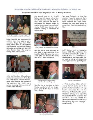 UNIVERSAL HEALTH CARE EDUCATION FUND ~ VOLUME 6, NUMBER 1 ~ SPRING 2012

                              Fourteenth Annual Mass-Care Single Payer Gala: In Memory of Ben Gill

                                                Our second honoree, Dr. Arnold                We were fortunate to have two
                                                Relman, was introduced with a New             excellent keynote speakers. Mark
                                                York Times video, making this Mass-           Dudzik, National Coordinator of the
                                                Care’s bold step into the world of            Labor Campaign for Single Payer,
                                                multi-media. Dr. Relman voiced his            stressed that single payer will not be
                                                ongoing concern about the problem of          won without the strong leadership of
                                                viewing health care delivery as a             labor.
                                                business, making it impossible to
                                                control costs.



 Leo Stolbach, Judy Deutsch & Marsha! Deutsch

Ryles Jazz Club was once again the
setting for this year’s very
successful Single Payer Gala. With
lively, tuneful music by Joe Lillyman’s
Jazz Ensemble, participants enjoyed                                                                          Jeﬀ Santos
                                                 Abram Chipman, Sue Chipman & Mike Pattberg
delicacies catered by S&S deli. MC
Katie Murphy kept the program                   Not only did we have the video, we            Jeff Santos, host on Revolution
moving, and it was a full one!                  also had a representative from                Boston 1510 AM, emphasized the
                                                Brookline Cable TV taping the entire          importance of raising the profile of
                                                event! (We look forward to seeing             single payer throughout
                                                that on BAT in the near future.)              Massachusetts, and mentioned that
                                                                                              we need to link up with celebrities,
                                                                                              including professional sports figures.




          Pat Berger & Joe Li!yman

After Vic Bloomberg delivered some
comments in appreciation of Dr. Ben
Gill, Sandy Eaton, our first honoree,                Cape Care Activist & Brian O’Ma!ey                Ben Day & Alexis Marvel
spoke about how he got involved in                    with Maria Termini in Background
the movement for health care
                                                                                              A third speaker, UMass student
justice, stressing the importance of            We also had a sing-along as John
                                                                                              Alexis Marvel, spoke about the
our new urban initiative.                       Healey provided great new single-
                                                                                              problem that students have with high
                                                payer lyrics to the tune of “Teach
                                                Your Children.”                               health insurance fees in the
                                                                                              University of Massachusetts system.
                                                                                              Mass-Care is happy to be supporting
                                                                                              the students’ efforts to correct that
                                                                                              situation. Ben Day ended the
                                                                                              afternoon with brief comments about
                                                                                              the upcoming Big Cities Campaign. -
                                                                                              Bea Mikulecky



  Mike Fadel, Arnold Relman & Marcia Ange!


                                                        Merrie Eaton & Mark Dudzic
 