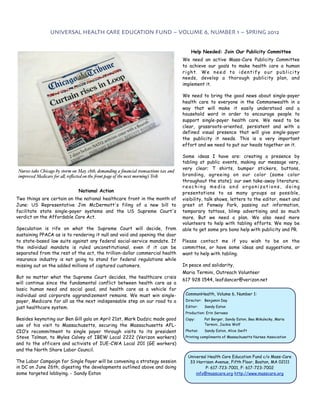 UNIVERSAL HEALTH CARE EDUCATION FUND ~ VOLUME 6, NUMBER 1 ~ SPRING 2012


                                                                                             Help Needed: Join Our Publicity Committee
                                                                                      We need an active Mass-Care Publicity Committee
                                                                                      to  achieve our goals to make health care a human
                                                                                      right. We need to identify our publicity
                                                                                      needs,  develop a thorough publicity plan, and
                                                                                      implement it.

                                                                                      We need to bring the good news about single-payer
                                                                                      health care to everyone in the Commonwealth in a
                                                                                      way that will make it easily understood and a
                                                                                      household word in order to encourage people to
                                                                                      support single-payer health care. We need to be
                                                                                      clear, grassroots-oriented, persistent and with a
                                                                                      defined visual presence that will give single-payer
                                                                                      the publicity it needs. This is a very important
                                                                                      effort and we need to put our heads together on it.
                                                                                       

                                                                                      Some ideas  I have are: creating a presence by
                                                                                      tabling at public events, making our message very,
                                                                                      very clear; T shirts, bumper stickers, buttons,
Nurses take Chicago by storm on May 18th, demanding a ﬁnancial transactions tax and
improved Medicare for a!, reﬂected on the #ont page of the next morning’s Trib.       branding, agreeing on our color (same color
                                                                                      throughout the state); our own take-away literature;
                                                                                      reaching media and organizations, doing
                                National Action                                       presentations to as many groups as possible,
Two things are certain on the national healthcare front in the month of               visibility, talk shows, letters to the editor, meet and
June: US Representative Jim McDermott's filing of a new bill to                       greet at Fenway Park, passing out information,
facilitate state single-payer systems and the US Supreme Court's                      temporary tattoos, blimp advertising and so much
verdict on the Affordable Care Act.                                                   more. But we need a plan. We also need more
                                                                                      volunteers to help with tabling efforts. We may be
Speculation is rife on what the Supreme Court will decide, from                       able to get some pro bono help with publicity and PR.
sustaining PPACA as is to rendering it null and void and opening the door
to state-based law suits against any federal social-service mandate. If               Please contact me if you wish to be on the
the individual mandate is ruled unconstitutional, even if it can be                   committee, or have some ideas and suggestions, or
separated from the rest of the act, the trillion-dollar commercial health             want to help with tabling.
insurance industry is not going to stand for federal regulations while
missing out on the added millions of captured customers.                              In peace and solidarity,
                                                                                      Maria Termini, Outreach Volunteer
But no matter what the Supreme Court decides, the healthcare crisis
                                                                                      617 928 1544, leafdancer@verizon.net
will continue since the fundamental conflict between health care as a
basic human need and social good, and health care as a vehicle for
individual and corporate aggrandizement remains. We must win single-                      CommonHealth, Volume 6, Number 1:
payer, Medicare for all as the next indispensable step on our road to a                   Director: Benjamin Day

just healthcare system.                                                                   Editor:   Sandy Eaton
                                                                                          Production: Erin Servaes
Besides keynoting our Ben Gill gala on April 21st, Mark Dudzic made good                  Copy:     Pat Berger, Sandy Eaton, Bea Mikulecky, Maria
use of his visit to Massachusetts, securing the Massachusetts AFL-                                  Termini, Jackie Wolf

CIO’s recommitment to single payer through visits to its president                        Photos:   Sandy Eaton, Alice Swift
Steve Tolman, to Myles Calvey of IBEW Local 2222 (Verizon workers)                        Printing compliments of Massachusetts Nurses Association
and to the officers and activists of IUE-CWA Local 201 (GE workers)
and the North Shore Labor Council.
                                                                                           Universal Health Care Education Fund c/o Mass-Care
The Labor Campaign for Single Payer will be convening a strategy session                    33 Harrison Avenue, Fifth Floor, Boston, MA 02111
in DC on June 26th, digesting the developments outlined above and doing                             P: 617-723-7001, F: 617-723-7002
some targeted lobbying. - Sandy Eaton                                                          info@masscare.org http://www.masscare.org
 