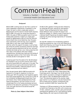 CommonHealth     Volume 2, Number 1 ~ Fall-Winter 2005
                                 Universal Health Care Education Fund


                        Background                                                          2005

MASS-CARE is nothing more nor less than a coalition of           On March 19th, speakers’ training was held, followed by
ninety independent organizations in agreement on two             our annual Ben Gill event, honoring our lead sponsors
things: the need to create a single-payer system in              Senator Tolman and Representative Hynes. Senator
Massachusetts and the need for national health insurance.        Dianne Wilkerson came to present the award to her
MASS-CARE is ten years old, having been launched in              senatorial colleague. Dr. Quentin Young of Physicians for
1995 in the wake of 1994’s successful round of local non-        a National Health Program was the keynote speaker,
binding ballot questions in support of a single-payer            explaining the ethical and legal implications of “everybody
system for Massachusetts, spun off from the Jobs with            in, nobody out.”
Justice Health Care Action Committee. Over the years
many organizations, small and large, local or statewide,         On June 8th, members of our hardworking Legislative
single-issue or multi-issue, joined. MASS-CARE’s                 Committee presented our case to the Joint Committee on
direction, within the scope of its mission, is set by those      Health Care Financing, even though the day was officially
who attend the monthly Coordinating Committee meetings.          devoted to all the incremental bills.
Every participating organization has one vote, and every
individual who shows up has a voice. Some groups have lent
their name to this endeavor while never sending
representatives. And some have clearly put the winning of
a single-payer system on their front burner. Each group
obviously decides its own agenda for itself.

A generous grant from the estate of Dr. Ben Gill allowed
our movement to set up an office and hire staff. Every
year we’ve honored Ben with a gala event in his name. This
initial grant led us to set up the Universal Health Care
Education Fund (UHCEF), a 501(c)(3) nonprofit arm to
support educational work and research.

Over the past decade, MASS-CARE has worked with                  On June 15th, aided by Sen. Steve Tolman (above), Rep.
legislators to file specific legislation to attain our           Frank Hynes and Dr. Alan Sager from the BU School of
primary goal. With the opening of each legislative session,      Public Health, we briefed a contingent of legislators and
we’ve filed revised legislation. Our current bill is S.755, An   their aides on S.755, The Massachusetts Health Care
Act to Establish the Massachusetts Health Care Trust,            Trust. This educational session on the universal, single-
with Senator Steve Tolman and Representative Frank               payer solution to our healthcare crisis also featured Drs.
Hynes as lead sponsors. Last fall’s revision of our bill         Patricia Downs and Leo Stolbach, the Reverend Judy
included specifics on the funding mechanisms and more            Deutsch, and MASS-CARE Chair Sandy Eaton, RN.
attention to the democratic governance of the projected
Trust, with eight directors to be elected across the             Testimony on S.755 was presented to the Joint Committee
Commonwealth.                                                    on Health Care Financing on July 20th, with a broad array
                                                                 of labor, community, senior, provider, policy and municipal
        Photos by Janne Hellgren & Rand Wilson                   representatives speaking out for a just healthcare system.
                                                                 Peggy O’Malley, RN, chair-emerita of MASS-CARE,
 
