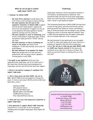 What we can do now to achieve                                              Fundraising
             single payer health care
                                                               Single-payer healthcare reform has powerful enemies in
1. Volunteer for MASS-CARE!                                    the insurance and pharmaceutical industries. Their
                                                               multimillion dollar ads twist the truth about single payer
    • We need office volunteers to make phone calls,           health care reform and their contributions to lawmakers
      write letters, stuff envelopes for special mailings.     make it harder to get legislative support.
    • We need volunteers who will work on the
      Legislative Committee of MASS-CARE to support            The Fundraising Committee of MASS-CARE has been hard
      the bills we have helped sponsor, organize the           at work writing grants, soliciting contributions, getting
      districts of key legislators to support our bills, go    matching grants that double our income, and building a
      to the legislature and lobby legislators, develop        base of committed donors that will pledge to give annually.
      legislative strategy with the committee.                 Healthcare reform is the most important domestic issue
    • We need volunteers to work on fundraising; grant         in 2008. Electing legislators who will support single payer
      writers, event planners, single payer signs, stickers    will be extremely important in the coming year.
      and posters, house parties for “SiCKO,” and any
      new ideas.                                               We need everyone to give generously so we can expand
    • We need volunteers to help on broadening our             our staff to reach more people and be more effective in
      access to the media; new contacts with                   pressing for legislation that will lead to single payer
      newspapers, TV and radio stations, local access TV,      reform. We ask you to think big and make MASS-CARE
      press releases.                                          or UHCEF your favorite charity! All the donors and
    • We need volunteers to be speakers for Single             volunteers are so important in moving us forward. We
      Payer when groups ask us to come and give a              salute you and look forward to working with you in the
      presentation. We are going to have a speaker’s           next year!
      training session in early 2008.

2. Go speak to your legislators and be sure they
understand what single payer can do for health care in
MA. Keep them informed about new developments on
single payer and cost control bills that need their support.

3. Work on the political campaign of candidates that
support single payer.

4. Host a house party and show SiCKO, now out on
DVD. MASS-CARE will provide speakers to discuss the
movie. To find out more about HR.676 and the SiCKO-Cure
Road Show, contact:

        Healthcare-NOW!
        339 Lafayette Street
        New York, NY 10012-2725
        800-453-1305 or 212-475-8350
        info@healthcare-now.org                                     Universal Health Care Education Fund (UHCEF)
        http://www.healthcare-now.org                                              c/o MASS-CARE
                                                                           33 Harrison Avenue, Fifth Floor
5. Work with your local Town Democratic Committee to                               Boston, MA 02111
support single payer.                                                               P: 617-723-7001
                                                                                    F: 617-723-7002
6. Give generously to support MASS-CARE financially                               info@masscare.org
because this is a crucial year to elect progressive                                www.masscare.org
candidates who will support single payer when Chapter 58
unravels.
 