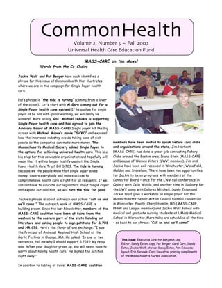 CommonHealth        Volume 2, Number 5 ~ Fall 2007
                                Universal Health Care Education Fund

                                           MASS-CARE on the Move!
              Words from the Co-Chairs

Jackie Wolf and Pat Berger have each identified a
phrase for this issue of CommonHealth that illustrates
where we are in the campaign for Single Payer health
care.

Pat’s phrase is “the tide is turning” (coming from a lover
of the ocean). Let’s start with Al Gore coming out for a
Single Payer health care system! If he pushes for single
payer as he has with global warming, we will really be
winners! More locally, Gov. Michael Dukakis is supporting
Single Payer health care and has agreed to join the
Advisory Board of MASS-CARE! Single payer hit the big
screen with Michael Moore’s movie “SiCKO” and exposed
how the insurance industry avoids taking care of sick
people so the companies can make more money. The              members have been invited to speak before civic clubs
Massachusetts Medical Society added Single Payer to           and organizations around the state. Jim Herbert
the options for achieving universal health care. This is a    (MASS-CARE) has done a great job contacting Rotary
big step for this venerable organization and hopefully will   Clubs around the Boston area; Diana Stein (MASS-CARE
mean that it will no longer testify against the Single        and League of Women Voters [LWV] member), Jim and
Payer Health Care Trust Bill S.703. The tide is turning       Jackie have been well received in Winchester, Wakefield,
because we the people know that single payer saves            Malden and Stoneham. There have been two opportunities
money, covers everybody and makes access to                   for Jackie to be on programs with members of the
comprehensive health care a right for all residents. If we    Connector Board – once for the LWV fall conference in
can continue to educate our legislators about Single Payer    Quincy with Celia Wcislo, and another time in Sudbury for
and expand our coalition, we will turn the tide for good!     the LWV along with Dolores Mitchell. Sandy Eaton and
                                                              Jackie Wolf gave a workshop on single payer for the
Jackie’s phrase is about outreach and action: “call us and    Massachusetts Senior Action Council biennial convention
we’ll come.” The outreach work of MASS-CARE is                in Worcester. Finally, Cheryl Hamlin, MD (MASS-CARE,
building steam. Since the last Newsletter, members of the     PNHP and League member) and Jackie Wolf talked with
MASS-CARE coalition have been at fairs from the               medical and graduate nursing students at UMass Medical
western to the eastern part of the state handing out          School in Worcester. More talks are scheduled all the time
literature and asking people to sign petitions for S.703      – so back to our phrase: “Call us and we’ll come!”
and HR.676. Here’s the flavor of one exchange: “I saw
the Principal of Amherst Regional High School at the
Garlic Festival in Orange, MA. He asked: ‘In one or two
                                                                   This issue: Executive Director Benjamin Day;
sentences, tell me why I should support S.703’? My reply
                                                                   Editor, Sandy Eaton; copy: Pat Berger, Carol Caro, Sandy
was, ‘When your daughter grows up, she will never have to          Eaton, Jackie Wolf; photos: Sandy Eaton, Pam Edwards;
worry about having health care.’ He signed the petition            layout: Erin Servaes, Chris Doucette; printing compliments
right away.”                                                       of the Massachusetts Nurses Association.


In addition to tabling at fairs, MASS-CARE coalition
 