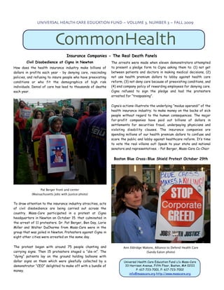 UNIVERSAL HEALTH CARE EDUCATION FUND ~ VOLUME 3, NUMBER 3 ~ FALL 2009




                           CommonHealth
                                   Insurance Companies - The Real Death Panels
        Civil Disobedience at Cigna in Newton                  The arrests were made when eleven demonstrators attempted
How does the health insurance industry make billions of        to present a pledge form to Cigna asking them to: (1) not get
dollars in profits each year - by denying care, rescinding     between patients and doctors in making medical decisions, (2)
policies, and refusing to insure people who have preexisting   not use health premium dollars to lobby against health care
conditions or who fit the demographics of high risk            reform, (3) not deny care because of preexisting conditions, and
individuals. Denial of care has lead to thousands of deaths    (4) end company policy of rewarding employees for denying care.
each year.                                                     Cigna refused to sign the pledge and had the protesters
                                                               arrested for “trespassing”.


                                                               Cigna’s actions illustrate the underlying “modus operandi” of the
                                                               health insurance industry; to make money on the backs of sick
                                                               people without regard to the human consequences. The major
                                                               for-profit companies have paid out billions of dollars in
                                                               settlements for securities fraud, underpaying physicians and
                                                               violating disability clauses. The insurance companies are
                                                               spending millions of our health premium dollars to confuse and
                                                               scare the public and lobby against healthcare reform. It’s time
                                                               to vote the real villains out! Speak to your state and national
                                                               senators and representatives. - Pat Berger, Mass-Care Co-Chair


                                                                Boston Blue Cross-Blue Shield Protest October 29th




                Pat Berger front and center
           (Massachusetts Jobs with Justice photo)


To draw attention to the insurance industry atrocities, acts
of civil disobedience are being carried out across the
country. Mass-Care participated in a protest at Cigna
headquarters in Newton on October 15. that culminated in
the arrest of 11 protesters. Dr. Pat Berger, Ben Day, Lorie
Miller and Walter DuCharme from Mass-Care were in the
group that was jailed in Newton. Protesters against Cigna in
eight other cities were arrested on the same day.


The protest began with around 75 people chanting and                   Ann Eldridge Malone, Alliance to Defend Health Care
carrying signs. Then 15 protesters staged a “die-in”. The                             (Sandy Eaton photo)
“dying” patients lay on the ground holding balloons with
dollar signs on them which were gleefully collected by a               Universal Health Care Education Fund c/o Mass-Care
demonstrator “CEO” delighted to make off with a bundle of               33 Harrison Avenue, Fifth Floor, Boston, MA 02111
money.                                                                          P: 617-723-7001, F: 617-723-7002
                                                                           info@masscare.org http://www.masscare.org
 