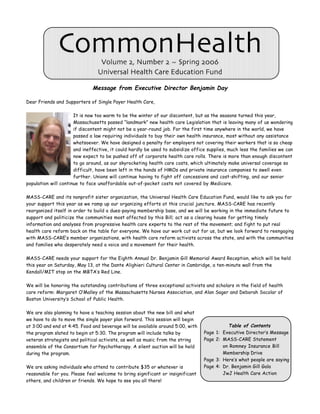 CommonHealth       Volume 2, Number 2 ~ Spring 2006
                                Universal Health Care Education Fund

                              Message from Executive Director Benjamin Day

Dear Friends and Supporters of Single Payer Health Care,

                      It is now too warm to be the winter of our discontent, but as the seasons turned this year,
                      Massachusetts passed “landmark” new health care Legislation that is leaving many of us wondering
                      if discontent might not be a year-round job. For the first time anywhere in the world, we have
                      passed a law requiring individuals to buy their own health insurance, most without any assistance
                      whatsoever. We have designed a penalty for employers not covering their workers that is so cheap
                      and ineffective, it could hardly be used to subsidize office supplies, much less the families we can
                      now expect to be pushed off of corporate health care rolls. There is more than enough discontent
                      to go around, as our skyrocketing health care costs, which ultimately make universal coverage so
                      difficult, have been left in the hands of HMOs and private insurance companies to swell even
                      further. Unions will continue having to fight off concessions and cost-shifting, and our senior
population will continue to face unaffordable out-of-pocket costs not covered by Medicare.

MASS-CARE and its nonprofit sister organization, the Universal Health Care Education Fund, would like to ask you for
your support this year as we ramp up our organizing efforts at this crucial juncture. MASS-CARE has recently
reorganized itself in order to build a dues-paying membership base, and we will be working in the immediate future to
support and politicize the communities most affected by this Bill; act as a clearing house for getting timely
information and analyses from progressive health care experts to the rest of the movement; and fight to put real
health care reform back on the table for everyone. We have our work cut out for us, but we look forward to reengaging
with MASS-CARE’s member organizations, with health care reform activists across the state, and with the communities
and families who desperately need a voice and a movement for their health.

MASS-CARE needs your support for the Eighth Annual Dr. Benjamin Gill Memorial Award Reception, which will be held
this year on Saturday, May 13, at the Dante Alighieri Cultural Center in Cambridge, a ten-minute wall from the
Kendall/MIT stop on the MBTA’s Red Line.

We will be honoring the outstanding contributions of three exceptional activists and scholars in the field of health
care reform: Margaret O’Malley of the Massachusetts Nurses Association, and Alan Sager and Deborah Socolar of
Boston University’s School of Public Health.

We are also planning to have a teaching session about the new bill and what
we have to do to move the single payer plan forward. This session will begin
at 3:00 and end at 4:45. Food and beverage will be available around 5:00, with             Table of Contents
the program slated to begin at 5:30. The program will include talks by           Page 1: Executive Director’s Message
veteran strategists and political activists, as well as music from the string    Page 2: MASS-CARE Statement
ensemble of the Consortium for Psychotherapy. A silent auction will be held              on Romney Insurance Bill
during the program.                                                                      Membership Drive
                                                                                 Page 3: Here’s what people are saying
We are asking individuals who attend to contribute $35 or whatever is            Page 4: Dr. Benjamin Gill Gala
reasonable for you. Please feel welcome to bring significant or insignificant            JwJ Health Care Action
others, and children or friends. We hope to see you all there!
 