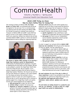 CommonHealth      Volume 2, Number 4 ~ Spring 2007
                               Universal Health Care Education Fund

                                    MASS-CARE Picking Up Steam
                              New Co-chairs Outline Plans for Coming Year
The incoming Co-Chairs of MASS-CARE, Pat Downs               Outreach efforts using the cost-control agenda as an
Berger and Jackie Wolf, are enthusiastically setting up      organizing tool can be done on many levels and should be
the agenda for the next year. Pat is a retired primary       planned to target groups that will expand our influence
care physician who has been working with MASS-CARE           with the legislature, strengthen our coalition, and improve
for the past ten years as a volunteer and recently as        our financial situation. Key outreach efforts include:
Treasurer of MASS-CARE and UHCEF. Jackie Wolf has                a. specific legislators on key committees or past
been an activist in the League of Women Voters on its               supporters of single payer who need to be prodded
health care committee. Coming from Amherst she will help         b. new groups that have a voice as “stakeholders”
coordinate MASS-CARE’s coalition in central and western             such as business organizations, minority groups,
Massachusetts as well as adding her organizing expertise.           doctors and nurses and municipalities
                                                                 c. the governor’s office

                                                             In order to support our outreach efforts, MASS-CARE
                                                             needs two new committees that will give us the resources
                                                             to fulfill our agenda. The new committees are:
                                                                 a. Fundraising to raise funds for MASS-CARE and
                                                                     UHCEF over a year’s time, including grant writing,
                                                                     newsletter publications, events, branded items for
                                                                     sale and fundraising training sessions to enhance
                                                                     our individual solicitations.
                                                                 b. Media/Speakers Bureau committee to set up a
                                                                     rapid response team to answer critics of Single
The mission of MASS-CARE continues to be enacting a                  Payer, set up speakers’ training sessions, train
Single Payer healthcare system for Massachusetts.                    MASS-CARE volunteers for lobbying our
Unfortunately the Massachusetts Legislature is focused               legislators, maintain an active up-to-date web site,
on implementing the new health care law (Chapter 58) and             establish a speakers’ bureau so all requests for
is very unlikely to consider the Single Payer Health Care            presentations around the state can be honored, and
Trust bill (S.703) this year. We can, however, try to                cultivate op-ed writers, letters-to-the-editor, radio
advance a legislative program that will lead us toward a             show interviews and local access TV opportunities.
Single Payer system. Therefore, the focus of our work for
the next year should be to advance a cost-control agenda.    We need volunteers for any of the jobs in either of
For this reason we believe that working to form a            these committees in order to be successful in our efforts
powerful coalition to push cost control legislation is an    to strengthen our coalition for Single Payer health care.
effective way to recruit new partners and to continue to     We especially would appreciate grant writers,
mobilize support for a Single Payer health care system.      fundraisers, media contacts, speakers and a web site
Current cost control legislation we are supporting:          guru.
     a. Bulk purchasing bill to lower the cost of drugs
     b. Uniform billing to simplify the bureaucracy          Pat and Jackie are looking forward to a productive year
     c. Regulation of insurance companies to reduce the      with you, our volunteers, to bring us closer to a single
        percent of the health care premium dollar spent on   payer health care system for Massachusetts.
        marketing, lobbying and profits, and maximize the
        amount spent on direct medical care.
 