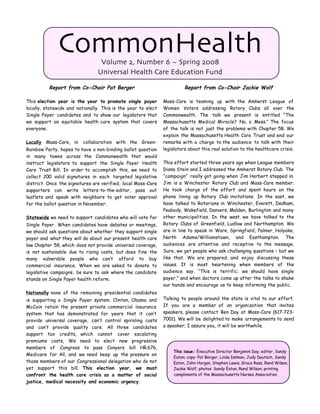 CommonHealth        Volume 2, Number 6 ~ Spring 2008
                                 Universal Health Care Education Fund

          Report from Co-Chair Pat Berger                                  Report from Co-Chair Jackie Wolf

This election year is the year       to promote single payer     Mass-Care is teaming up with the Amherst League of
locally, statewide and nationally.   This is the year to elect   Women Voters addressing Rotary Clubs all over the
Single Payer candidates and to       show our legislators that   Commonwealth. The talk we present is entitled “The
we support an equitable health       care system that covers     Massachusetts Medical Miracle? No, a Mess.” The focus
everyone.                                                        of the talk is not just the problems with Chapter 58. We
                                                                 explain the Massachusetts Health Care Trust and end our
Locally Mass-Care, in     collaboration with the Green-          remarks with a charge to the audience to talk with their
Rainbow Party, hopes to have a non-binding ballot question       legislators about this real solution to the healthcare crisis.
in many towns across the Commonwealth that would
instruct legislators to support the Single Payer Health          This effort started three years ago when League members
Care Trust Bill. In order to accomplish this, we need to         Diana Stein and I addressed the Amherst Rotary Club. The
collect 200 valid signatures in each targeted legislative        “campaign” really got going when Jim Herbert stepped in.
district. Once the signatures are verified, local Mass-Care      Jim is a Winchester Rotary Club and Mass-Care member.
supporters can write letters-to-the-editor, pass out             He took charge of the effort and spent hours on the
leaflets and speak with neighbors to get voter approval          phone lining up Rotary Club invitations. In the east, we
for the ballot question in November.                             have talked to Rotarians in Winchester, Everett, Dedham,
                                                                 Peabody, Wakefield, Danvers, Malden, Burlington and many
Statewide we need to support candidates who will vote for        other municipalities. In the west, we have talked to the
Single Payer. When candidates have debates or meetings,          Rotary Clubs of Greenfield, Ludlow and Northampton. We
we should ask questions about whether they support single        are in line to speak in Ware, Springfield, Palmer, Holyoke,
payer and what they will do about our present health care        North Adams/Williamstown, and Easthampton. The
law Chapter 58, which does not provide universal coverage,       audiences are attentive and receptive to the message.
is not sustainable due to rising costs, but does fine the        Sure, we get people who ask challenging questions – but we
many vulnerable people who can’t afford to buy                   like that. We are prepared, and enjoy discussing these
commercial insurance. When we are asked to donate to             issues. It is most heartening when members of the
legislative campaigns, be sure to ask where the candidate        audience say, “This is terrific; we should have single
stands on Single Payer health reform.                            payer,” and when doctors come up after the talks to shake
                                                                 our hands and encourage us to keep informing the public.
Nationally none of the remaining presidential candidates
is supporting a Single Payer system. Clinton, Obama and          Talking to people around the state is vital to our effort.
McCain retain the present private commercial insurance           If you are a member of an organization that invites
system that has demonstrated for years that it can’t             speakers, please contact Ben Day at Mass-Care (617-723-
provide universal coverage, can’t control spiraling costs        7001). We will be delighted to make arrangements to send
and can’t provide quality care. All three candidates             a speaker; I assure you, it will be worthwhile.
support tax credits, which cannot cover escalating
premiums costs, We need to elect new progressive
members of Congress to pass Conyers bill HR.676,
                                                                     This issue: Executive Director Benjamin Day; editor, Sandy
Medicare for All, and we need keep up the pressure on
                                                                     Eaton; copy: Pat Berger, Linda Delman, Judy Deutsch, Sandy
those members of our Congressional delegation who do not             Eaton, John Horgan, Stephen Lewis, Grace Ross, Rand Wilson,
yet support this bill. This election year, we must                   Jackie Wolf; photos: Sandy Eaton, Rand Wilson; printing
confront the health care crisis as a matter of social                compliments of the Massachusetts Nurses Association.
justice, medical necessity and economic urgency.
 
