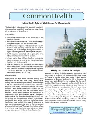 UNIVERSAL HEALTH CARE EDUCATION FUND ~ VOLUME 4, NUMBER 1 ~ SPRING 2010




                           CommonHealth
                          National Health Reform: What it means for Massachusetts

The Health Reform Law passed this March will immediately
give Massachusetts residents some help, but many changes
will be postponed for several years.

Starting 2010:

• Children may remain on their parents’ health policies until
  age 26 (up from 23)
• Medicare recipients will receive a $250 rebate to help in
  closing the “doughnut hole” for medication costs
• Health insurance companies will be banned from excluding
  children from coverage because of pre-existing
  conditions, and adults with pre-existing conditions will be
  eligible for coverage through temporary high risk pools
• Health insurance companies will be prohibited from
  setting annual and lifetime limits on coverage.
• All new health plans will have to offer coverage for
  preventive services with no co-pays (established health
  plans have until 2018 to comply)
• Early retirees (55 to 64) will receive some assistance in
  health care premiums from a temporary reinsurance fund
• Small businesses (less than 50 employees) are eligible for
  a tax credit equal to 35% of their health insurance                    Keeping Our Issues in the Spotlight
  premiums (increases to 50% by 2014)
                                                                As so much of recent history has shown us, the people we elect
Problems Remain:                                                to represent us on Beacon Hill and on Capitol Hill make a huge
                                                                difference in how far single payer moves forward. Keeping
Most people who have health insurance through their             single payer, or Improved Medicare for All, in the public eye
employment will not see much change. Massachusetts              serves many goals. It notifies the candidate that the moral,
already mandates that everyone must buy insurance or pay        social and fiscal issue of a publicly-funded, privately-delivered
a stiff fine. The premiums for health insurance will continue   health plan is a goal that needs to be on the top of their lists at
to go up, since the bill contains no significant cost control   all times. Candidates are made aware that their constituents
measures. Many middle-income people will find the only          are supporters of single payer and will work for those
policies they can afford may not cover their medical            candidates willing to fight for it. As we speak up in town
expenses, leaving them vulnerable to bankruptcies or            meetings, city council chambers and local State House candidate
foreclosures. There will still be over 300,000 uninsured in     meetings, other participants become educated on single payer.
Massachusetts. The long term financial stability of both        At a recent meeting with Congressman Ed Markey (D-07), he
the national and the Massachusetts health reform laws is        told several of us that a close family member is a public health
questionable, since neither contain cost control mechanisms     physician and has been discussing this with him for over twenty
to eliminate huge administrative waste, fragmentation of        years! - Katie Murphy, Framingham
care and unreasonable profits taken by the insurance and
pharmaceutical industries. The only system that can achieve
                                                                         Universal Health Care Education Fund c/o Mass-Care
true universal comprehensive coverage and control costs is
                                                                          33 Harrison Avenue, Fifth Floor, Boston, MA 02111
a single-payer system. - Pat Berger, Mass-Care Co-Chair                           P: 617-723-7001, F: 617-723-7002
                                                                             info@masscare.org http://www.masscare.org
 