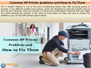Common HP Printer problems and How to Fix Them
HP or Hewlett Packard is one of the most trendsetting brands that offer amazing quality of
printers. It has different models and versions, which are designed to meet the specific need of
the end-user. However, there are chances of a few errors and problems that the end user might
face while utilizing the product. If you want to know what are they, and how to resolve the
problems, you can read the pointers given ahead.
 